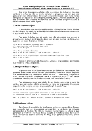 Curso de Programação em JavaScript e HTML Dinâmico
Desenvolvimento, aplicações e referências de acordo com as normas do W3C
Esta forma de programar, aliada à não necessidade de declarar os tipos das
variáveis e ao fato de não ser preciso compilar os programas, faz com que seja
possível produzir e testar código JavaScript com grande rapidez e com muito menos
esforço do que aquele que é exigido por outras linguagens. A natureza das tarefas que
são executadas em JavaScript faz com que só em situações excepcionais surja a
necessidade de definir novos objetos.
7.1 Criar um novo objeto
O web browser cria automaticamente muitos dos objetos que coloca a dispor
do programador de JavaScript. Esses objetos estão prontos para ser usados sem que
o programador tenha de criá-los.
Para poder trabalhar com os objetos que não são criados pelo browser o
programador é obrigado a criá-los antes de os usar. Um bom exemplo é o objeto Array,
que pode ser criado de diversas formas:
// um Array com espaço reservado para 3 elementos
// e cujo conteúdo será definido mais tarde
var a = new Array(3)
// um Array com três elementos
var b = new Array("Papagaio", "Ave do paraíso", "Canário")
// um Array cujas propriedades e conteúdo serão definidos mais tarde
var c = new Array()
Depois de criarmos um objeto podemos utilizar as propriedades e os métodos
que ele coloca à nossa disposição.
7.2 Propriedades dos objetos
As propriedades de um objeto são variáveis que pertencem a esse objeto. Nós
podemos ler os valores dessas variáveis (propriedades) e alterar os valores daquelas
que aceitem ser escritas (algumas só podem ser lidas.) O objeto Array, que já vimos
antes, oferece uma única propriedade, que é a propriedade length. O valor dessa
propriedade é igual ao número de elementos que estão guardados no Array.
Para acessarmos uma propriedade de um objeto escrevemos o nome da
variável que representa o objeto, um ponto e o nome da propriedade. O exemplo
seguinte mostra como se acessa a propriedade length do objeto Array:
var a = new Array("Papagaio", "Ave do paraíso", "Canário")
// Para acessarmos a propriedade escrevemos o nome da variável que
// representa o objeto (que é a), um ponto e o nome da propriedade.
var l = a.length // l passou a valer 3 (número de elementos do Array)
7.3 Métodos de objetos
Os métodos de um objeto são funções que pertencem a esse objeto. Repare
que enquanto que as propriedades correspondem a variáveis, os métodos
correspondem a funções. Os métodos realizam transformações no objeto a que
pertencem e devolvem o resultado da sua atuação. O método reverse() devolve um
novo Array com os mesmos elemento dos Array a que pertence mas com a ordem
invertida:
<meta name="autor" content="Rafael Feitosa"> 72
 