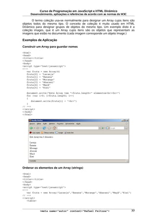 Curso de Programação em JavaScript e HTML Dinâmico
Desenvolvimento, aplicações e referências de acordo com as normas do W3C
O termo coleção usa-se normalmente para designar um Array cujos itens são
objetos todos do mesmo tipo. O conceito de coleção é muito usado em HTML
Dinâmico para designar grupos de objetos do mesmo tipo. Um exemplo disto é a
coleção images, que é um Array cujos itens são os objetos que representam as
imagens que estão no documento (cada imagem corresponde um objeto Image.)
Exemplos de Aplicação
Construir um Array para guardar nomes
<html>
<head>
<title></title>
</head>
<body>
<script type="text/javascript">
<!--
var fruta = new Array(6)
fruta[0] = "Laranja"
fruta[1] = "Banana"
fruta[2] = "Morango"
fruta[3] = "Abacaxi"
fruta[4] = "Maçã"
fruta[5] = "Kiwi"
document.write("Este Array tem "+fruta.length+" elementos<br><br>")
for (var i=0; i<fruta.length; i++)
{
document.write(fruta[i] + "<br>")
}
// -->
</script>
</body>
</html>
Ordenar os elementos de um Array (strings)
<html>
<head>
<title></title>
</head>
<body>
<script type="text/javascript">
<!--
var fruta = new Array("Laranja","Banana","Morango","Abacaxi","Maçã","Kiwi")
// -->
</script>
<table>
<meta name="autor" content="Rafael Feitosa"> 77
 