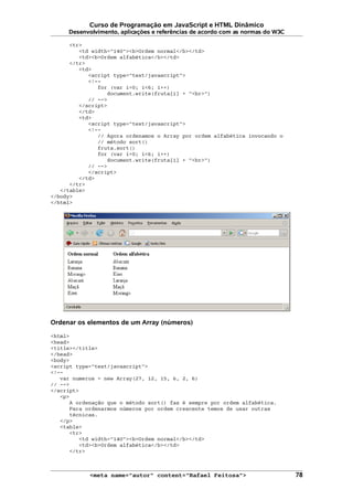 Curso de Programação em JavaScript e HTML Dinâmico
Desenvolvimento, aplicações e referências de acordo com as normas do W3C
<tr>
<td width="140"><b>Ordem normal</b></td>
<td><b>Ordem alfabética</b></td>
</tr>
<td>
<script type="text/javascript">
<!--
for (var i=0; i<6; i++)
document.write(fruta[i] + "<br>")
// -->
</script>
</td>
<td>
<script type="text/javascript">
<!--
// Agora ordenamos o Array por ordem alfabética invocando o
// método sort()
fruta.sort()
for (var i=0; i<6; i++)
document.write(fruta[i] + "<br>")
// -->
</script>
</td>
</tr>
</table>
</body>
</html>
Ordenar os elementos de um Array (números)
<html>
<head>
<title></title>
</head>
<body>
<script type="text/javascript">
<!--
var numeros = new Array(27, 12, 15, 6, 2, 6)
// -->
</script>
<p>
A ordenação que o método sort() faz é sempre por ordem alfabética.
Para ordenarmos números por ordem crescente temos de usar outras
técnicas.
</p>
<table>
<tr>
<td width="140"><b>Ordem normal</b></td>
<td><b>Ordem alfabética</b></td>
</tr>
<meta name="autor" content="Rafael Feitosa"> 78
 