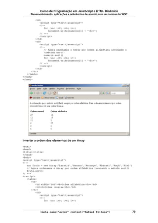 Curso de Programação em JavaScript e HTML Dinâmico
Desenvolvimento, aplicações e referências de acordo com as normas do W3C
<td>
<script type="text/javascript">
<!--
for (var i=0; i<6; i++)
document.write(numeros[i] + "<br>")
// -->
</script>
</td>
<td>
<script type="text/javascript">
<!--
// Agora ordenamos o Array por ordem alfabética invocando o
//método sort()
numeros.sort()
for (var i=0; i<6; i++)
document.write(numeros[i] + "<br>")
// -->
</script>
</td>
</tr>
</table>
</body>
</html>
Inverter a ordem dos elementos de um Array
<html>
<head>
<title></title>
</head>
<body>
<script type="text/javascript">
<!--
var fruta = new Array("Laranja","Banana","Morango","Abacaxi","Maçã","Kiwi")
// Agora ordenamos o Array por ordem alfabética invocando o método sort()
fruta.sort()
// -->
</script>
<table>
<tr>
<td width="140"><b>Ordem alfabética</b></td>
<td><b>Ordem inversa</b></td>
</tr>
<td>
<script type="text/javascript">
<!--
for (var i=0; i<6; i++)
<meta name="autor" content="Rafael Feitosa"> 79
 