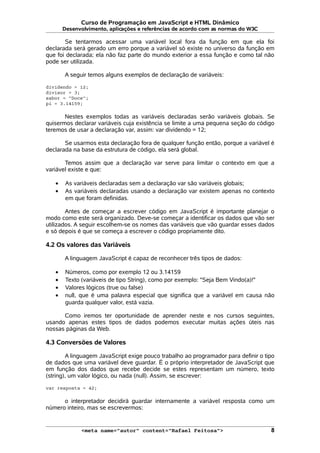Curso de Programação em JavaScript e HTML Dinâmico
Desenvolvimento, aplicações e referências de acordo com as normas do W3C
Se tentarmos acessar uma variável local fora da função em que ela foi
declarada será gerado um erro porque a variável só existe no universo da função em
que foi declarada; ela não faz parte do mundo exterior a essa função e como tal não
pode ser utilizada.
A seguir temos alguns exemplos de declaração de variáveis:
dividendo = 12;
divisor = 3;
sabor = "Doce";
pi = 3.14159;
Nestes exemplos todas as variáveis declaradas serão variáveis globais. Se
quisermos declarar variáveis cuja existência se limite a uma pequena seção do código
teremos de usar a declaração var, assim: var dividendo = 12;
Se usarmos esta declaração fora de qualquer função então, porque a variável é
declarada na base da estrutura de código, ela será global.
Temos assim que a declaração var serve para limitar o contexto em que a
variável existe e que:
• As variáveis declaradas sem a declaração var são variáveis globais;
• As variáveis declaradas usando a declaração var existem apenas no contexto
em que foram definidas.
Antes de começar a escrever código em JavaScript é importante planejar o
modo como este será organizado. Deve-se começar a identificar os dados que vão ser
utilizados. A seguir escolhem-se os nomes das variáveis que vão guardar esses dados
e só depois é que se começa a escrever o código propriamente dito.
4.2 Os valores das Variáveis
A linguagem JavaScript é capaz de reconhecer três tipos de dados:
• Números, como por exemplo 12 ou 3.14159
• Texto (variáveis de tipo String), como por exemplo: "Seja Bem Vindo(a)!"
• Valores lógicos (true ou false)
• null, que é uma palavra especial que significa que a variável em causa não
guarda qualquer valor, está vazia.
Como iremos ter oportunidade de aprender neste e nos cursos seguintes,
usando apenas estes tipos de dados podemos executar muitas ações úteis nas
nossas páginas da Web.
4.3 Conversões de Valores
A linguagem JavaScript exige pouco trabalho ao programador para definir o tipo
de dados que uma variável deve guardar. É o próprio interpretador de JavaScript que
em função dos dados que recebe decide se estes representam um número, texto
(string), um valor lógico, ou nada (null). Assim, se escrever:
var resposta = 42;
o interpretador decidirá guardar internamente a variável resposta como um
número inteiro, mas se escrevermos:
<meta name="autor" content="Rafael Feitosa"> 8
 