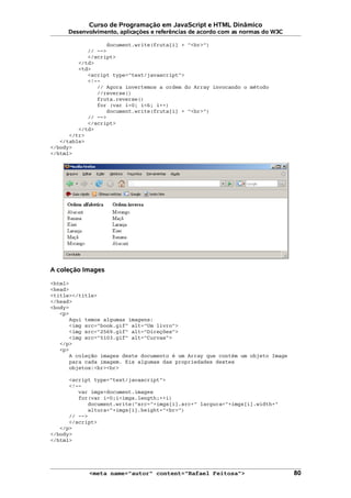 Curso de Programação em JavaScript e HTML Dinâmico
Desenvolvimento, aplicações e referências de acordo com as normas do W3C
document.write(fruta[i] + "<br>")
// -->
</script>
</td>
<td>
<script type="text/javascript">
<!--
// Agora invertemos a ordem do Array invocando o método
//reverse()
fruta.reverse()
for (var i=0; i<6; i++)
document.write(fruta[i] + "<br>")
// -->
</script>
</td>
</tr>
</table>
</body>
</html>
A coleção Images
<html>
<head>
<title></title>
</head>
<body>
<p>
Aqui temos algumas imagens:
<img src="book.gif" alt="Um livro">
<img src="2569.gif" alt="Direções">
<img src="5103.gif" alt="Curvas">
</p>
<p>
A coleção images deste documento é um Array que contém um objeto Image
para cada imagem. Eis algumas das propriedades destes
objetos:<br><br>
<script type="text/javascript">
<!--
var imgs=document.images
for(var i=0;i<imgs.length;++i)
document.write("src="+imgs[i].src+" largura="+imgs[i].width+"
altura="+imgs[i].height+"<br>")
// -->
</script>
</p>
</body>
</html>
<meta name="autor" content="Rafael Feitosa"> 80
 