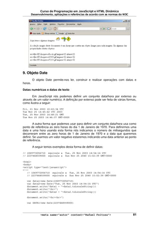 Curso de Programação em JavaScript e HTML Dinâmico
Desenvolvimento, aplicações e referências de acordo com as normas do W3C
9. Objeto Date
O objeto Date permite-nos ler, construir e realizar operações com datas e
horas.
Datas numéricas e datas de texto
Em JavaScript nós podemos definir um conjunto data/hora por extenso ou
através de um valor numérico. A definição por extenso pode ser feita de várias formas,
como ilustra a seguir:
Fri, 21 Nov 2003 10:43:34 UTC
Tue Nov 25 14:45:42 UTC 2003
Tue, 25 Nov 2003 14:48:21 GMT
Tue Nov 25 2003 14:46:37 GMT+0000
A outra forma que podemos usar para definir um conjunto data/hora usa como
ponto de referência as zero horas do dia 1 de Janeiro de 1970. Para definirmos uma
data e uma hora usando esta forma nós indicamos o número de milisegundos que
decorreram entre as zero horas de 1 de Janeiro de 1970 e a data que queremos
definir. Se usarmos um valor negativo estaremos indicando uma data anterior ao ponto
de referência.
A seguir temos exemplos desta forma de definir datas:
// 1069772056710 equivale a Tue, 25 Nov 2003 14:54:16 UTC
// 2237468559000 equivale a Sun Nov 25 2040 15:02:39 GMT+0000
<html>
<body>
<script type="text/javascript">
<!--
// 1069772056710 equivale a Tue, 25 Nov 2003 14:54:16 UTC
// 2237468559000 equivale a Sun Nov 25 2040 15:02:39 GMT+0000
var data1=new Date(1069772056710)
var data2=new Date("Tue, 25 Nov 2003 14:54:16 UTC")
document.write("data1 = "+data1.toLocaleString())
document.write("<br>")
document.write("data2 = "+data2.toLocaleString())
document.write("<br><br>")
var DATA1=new Date(2237468559000)
<meta name="autor" content="Rafael Feitosa"> 81
 
