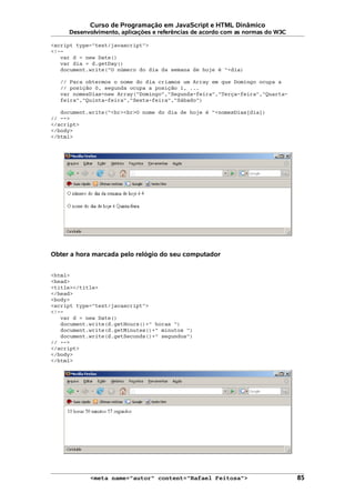 Curso de Programação em JavaScript e HTML Dinâmico
Desenvolvimento, aplicações e referências de acordo com as normas do W3C
<script type="text/javascript">
<!--
var d = new Date()
var dia = d.getDay()
document.write("O número do dia da semana de hoje é "+dia)
// Para obtermos o nome do dia criamos um Array em que Domingo ocupa a
// posição 0, segunda ocupa a posição 1, ...
var nomesDias=new Array("Domingo","Segunda-feira","Terça-feira","Quarta-
feira","Quinta-feira","Sexta-feira","Sábado")
document.write("<br><br>O nome do dia de hoje é "+nomesDias[dia])
// -->
</script>
</body>
</html>
Obter a hora marcada pelo relógio do seu computador
<html>
<head>
<title></title>
</head>
<body>
<script type="text/javascript">
<!--
var d = new Date()
document.write(d.getHours()+" horas ")
document.write(d.getMinutes()+" minutos ")
document.write(d.getSeconds()+" segundos")
// -->
</script>
</body>
</html>
<meta name="autor" content="Rafael Feitosa"> 85
 