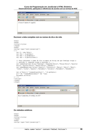 Curso de Programação em JavaScript e HTML Dinâmico
Desenvolvimento, aplicações e referências de acordo com as normas do W3C
Escrever a data completa com os nomes do dia e do mês
<html>
<head>
<title></title>
</head>
<body>
<script type="text/javascript">
<!--
var d = new Date()
var dia = d.getDay()
var mes = d.getMonth()
var ano = d.getFullYear()
// Para obtermos o nome do dia criamos um Array em que Domingo ocupa a
// posição 0, segunda ocupa a posição 1, ...
var nomesDias=new Array("Domingo","Segunda-feira","Terça-feira","Quarta-
feira","Quinta-feira","Sexta-feira","Sábado")
var nomesMeses=new Array("Janeiro","Fevereiro","Março","Abril","Maio",
"Junho","Julho","Agosto","Setembro","Outubro","Novembro","Dezembro")
var s="Hoje é "+nomesDias[dia]+", "+d.getDate()
s+=" de "+nomesMeses[mes]+" de "+ano
document.write(s)
// -->
</script>
</body>
</html>
Os métodos estáticos
<html>
<head>
<title></title>
</head>
<body>
<script type="text/javascript">
<meta name="autor" content="Rafael Feitosa"> 88
 