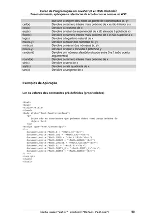 Curso de Programação em JavaScript e HTML Dinâmico
Desenvolvimento, aplicações e referências de acordo com as normas do W3C
que une a origem dos eixos ao ponto de coordenadas (x, y)
ceil(x) Devolve o número inteiro mais próximo de x e não inferior a x
cos(x) Devolve o cosseno de x
exp(x) Devolve o valor da exponencial de x (E elevado à potência x)
floor(x) Devolve o número inteiro mais próximo de x e não superior a x
log(x) Devolve o logaritmo natural de x
max(x,y) Devolve o maior dos números (x, y)
min(x,y) Devolve o menor dos números (x, y)
pow(x,y) Devolve o valor x elevado à potência y
random() Devolve um número aleatório situado entre 0 e 1 (não aceita
argumentos)
round(x) Devolve o número inteiro mais próximo de x
sin(x) Devolve o seno de x
sqrt(x) Devolve a raiz quadrada de x
tan(x) Devolve a tangente de x
Exemplos de Aplicação
Ler os valores das constantes pré-definidas (propriedades)
<html>
<head>
<title></title>
</head>
<body style="font-family:verdana">
<p>
Estas são as constantes que podemos obter como propriedades do
objeto Math:
</p>
<script type="text/javascript">
<!--
document.write("Math.E = "+Math.E+"<br>")
document.write("Math.LN2 = "+Math.LN2+"<br>")
document.write("Math.LN10 = "+Math.LN10+"<br>")
document.write("Math.LOG2E = "+Math.LOG2E+"<br>")
document.write("Math.LOG10E = "+Math.LOG10E+"<br>")
document.write("Math.PI = "+Math.PI+"<br>")
document.write("Math.SQRT1_2 = "+Math.SQRT1_2+"<br>")
document.write("Math.SQRT2 = "+Math.SQRT2+"<br>")
// -->
</script>
</body>
</html>
<meta name="autor" content="Rafael Feitosa"> 90
 