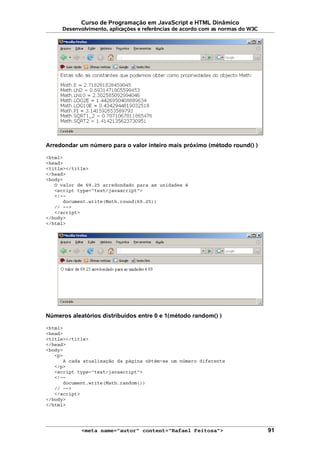 Curso de Programação em JavaScript e HTML Dinâmico
Desenvolvimento, aplicações e referências de acordo com as normas do W3C
Arredondar um número para o valor inteiro mais próximo (método round() )
<html>
<head>
<title></title>
</head>
<body>
O valor de 69.25 arredondado para as unidades é
<script type="text/javascript">
<!--
document.write(Math.round(69.25))
// -->
</script>
</body>
</html>
Números aleatórios distribuídos entre 0 e 1(método random() )
<html>
<head>
<title></title>
</head>
<body>
<p>
A cada atualização da página obtém-se um número diferente
</p>
<script type="text/javascript">
<!--
document.write(Math.random())
// -->
</script>
</body>
</html>
<meta name="autor" content="Rafael Feitosa"> 91
 