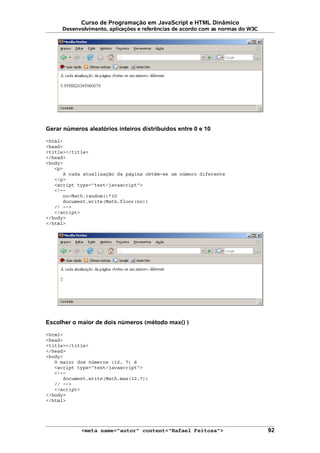 Curso de Programação em JavaScript e HTML Dinâmico
Desenvolvimento, aplicações e referências de acordo com as normas do W3C
Gerar números aleatórios inteiros distribuídos entre 0 e 10
<html>
<head>
<title></title>
</head>
<body>
<p>
A cada atualização da página obtém-se um número diferente
</p>
<script type="text/javascript">
<!--
no=Math.random()*10
document.write(Math.floor(no))
// -->
</script>
</body>
</html>
Escolher o maior de dois números (método max() )
<html>
<head>
<title></title>
</head>
<body>
O maior dos números (12, 7) é
<script type="text/javascript">
<!--
document.write(Math.max(12,7))
// -->
</script>
</body>
</html>
<meta name="autor" content="Rafael Feitosa"> 92
 