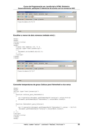 Curso de Programação em JavaScript e HTML Dinâmico
Desenvolvimento, aplicações e referências de acordo com as normas do W3C
Escolher o menor de dois números (método min() )
<html>
<head>
<title></title>
</head>
<body>
O menor dos números (12, 7) é
<script type="text/javascript">
<!--
document.write(Math.min(12,7))
// -->
</script>
</body>
</html>
Converter temperaturas de graus Celsius para Fahrenheit e vice versa
<html>
<head>
<script type="text/javascript">
<!--
function celsius_para_Fahrenheit()
{
var F=parseInt(document.getElementById("celsius").value)*9/5+32
document.getElementById("fahrenheit").value=Math.round(F)
}
function fahrenheit_para_Celsius()
{
var C=(parseInt(document.getElementById("fahrenheit").value) - 32)*5/9
document.getElementById("celsius").value=Math.round(C)
}
// -->
</script>
<title></title>
</head>
<body>
<meta name="autor" content="Rafael Feitosa"> 93
 