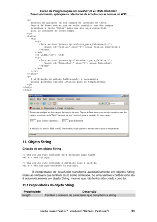 Curso de Programação em JavaScript e HTML Dinâmico
Desenvolvimento, aplicações e referências de acordo com as normas do W3C
<p>
Escreva em qualquer um dos campos de inserção de texto.
Depois de fazer entrar com um valor numérico num dos campos
pressione a tecla "Enter" para que ele seja convertido
para as unidades do outro campo.
</p>
<table>
<tr>
<td>
<form action="javascript:celsius_para_Fahrenheit()">
<input id="celsius" size="3"> graus Celsius equivalem a
</form>
</td>
<td width="20"> </td>
<td>
<form action="javascript:fahrenheit_para_Celsius()">
<input id="fahrenheit" size="3"> graus Fahrenheit
</form>
</td>
</tr>
</table>
<p>
A utilização do método Math.round() é necessária
porque queremos valores inteiros para as temperaturas.
</p>
</body>
</html>
11. Objeto String
Criação de um objeto String
// Uma string cujo conteúdo será definido mais tarde
var s = new String()
// Uma string cujo conteúdo é definido logo à partida
var s = new String("conteúdo da string")
O interpretador de JavaScript transforma automaticamente em objetos String
todas as variáveis que tenham texto como conteúdo. Se uma variável contém texto ela
é automaticamente um objeto String, mesmo que não tenha sido criada como tal.
11.1 Propriedades do objeto String
Propriedade Descrição
length Contém o número de caracteres que compõem a string
<meta name="autor" content="Rafael Feitosa"> 94
 