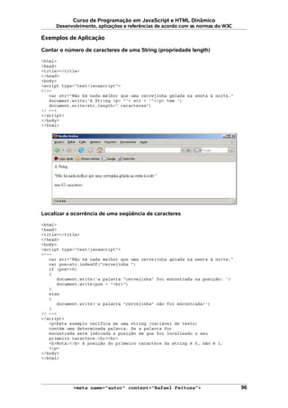 Curso de Programação em JavaScript e HTML Dinâmico
Desenvolvimento, aplicações e referências de acordo com as normas do W3C
Exemplos de Aplicação
Contar o número de caracteres de uma String (propriedade length)
<html>
<head>
<title></title>
</head>
<body>
<script type="text/javascript">
<!--
var str="Não há nada melhor que uma cervejinha gelada na sexta à noite."
document.write('A String <p> "'+ str + '"</p> tem ')
document.write(str.length+" caracteres")
// -->
</script>
</body>
</html>
Localizar a ocorrência de uma seqüência de caracteres
<html>
<head>
<title></title>
</head>
<body>
<script type="text/javascript">
<!--
var str="Não há nada melhor que uma cervejinha gelada na sexta à noite."
var pos=str.indexOf("cervejinha ")
if (pos>=0)
{
document.write('a palavra "cervejinha" foi encontrada na posição: ')
document.write(pos + "<br>")
}
else
{
document.write('a palavra "cervejinha" não foi encontrada!')
}
// -->
</script>
<p>Este exemplo verifica se uma string (variável de texto)
contém uma determinada palavra. Se a palavra for
encontrada será indicada a posição em que foi localizado o seu
primeiro caractere.<br><br>
<b>Nota:</b> A posição do primeiro caractere da string é 0, não é 1.
</p>
</body>
</html>
<meta name="autor" content="Rafael Feitosa"> 96
 