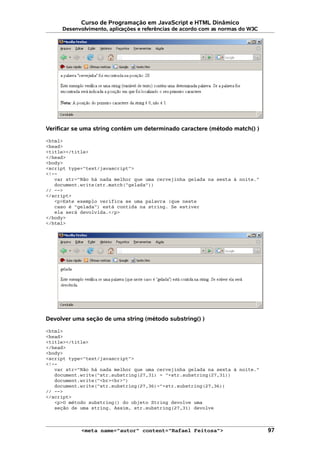 Curso de Programação em JavaScript e HTML Dinâmico
Desenvolvimento, aplicações e referências de acordo com as normas do W3C
Verificar se uma string contém um determinado caractere (método match() )
<html>
<head>
<title></title>
</head>
<body>
<script type="text/javascript">
<!--
var str="Não há nada melhor que uma cervejinha gelada na sexta à noite."
document.write(str.match("gelada"))
// -->
</script>
<p>Este exemplo verifica se uma palavra (que neste
caso é "gelada") está contida na string. Se estiver
ela será devolvida.</p>
</body>
</html>
Devolver uma seção de uma string (método substring() )
<html>
<head>
<title></title>
</head>
<body>
<script type="text/javascript">
<!--
var str="Não há nada melhor que uma cervejinha gelada na sexta à noite."
document.write("str.substring(27,31) = "+str.substring(27,31))
document.write("<br><br>")
document.write("str.substring(27,36)="+str.substring(27,36))
// -->
</script>
<p>O método substring() do objeto String devolve uma
seção de uma string. Assim, str.substring(27,31) devolve
<meta name="autor" content="Rafael Feitosa"> 97
 