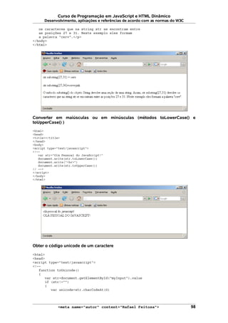 Curso de Programação em JavaScript e HTML Dinâmico
Desenvolvimento, aplicações e referências de acordo com as normas do W3C
os caracteres que na string str se encontram entre
as posições 27 e 31. Neste exemplo eles formam
a palavra "cerv".</p>
</body>
</html>
Converter em maiúsculas ou em minúsculas (métodos toLowerCase() e
toUpperCase() )
<html>
<head>
<title></title>
</head>
<body>
<script type="text/javascript">
<!--
var str="Olá Pessoal do JavaScript!"
document.write(str.toLowerCase())
document.write("<br>")
document.write(str.toUpperCase())
// -->
</script>
</body>
</html>
Obter o código unicode de um caractere
<html>
<head>
<script type="text/javascript">
<!--
function toUnicode()
{
var str=document.getElementById("myInput").value
if (str!="")
{
var unicode=str.charCodeAt(0)
<meta name="autor" content="Rafael Feitosa"> 98
 