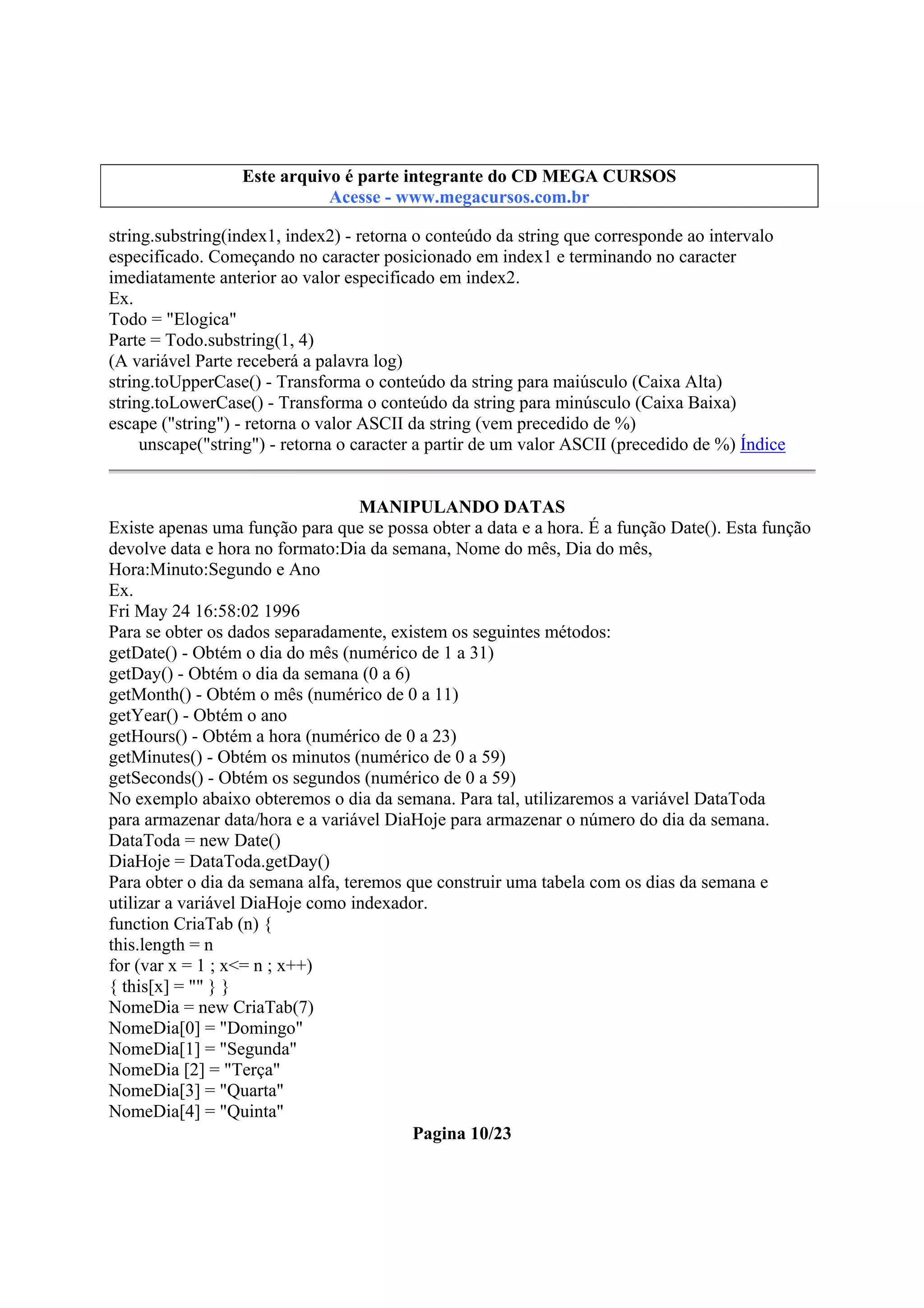 Este arquivo compõe a coletânea STC
Este arquivo é parte integrante do CD MEGA CURSOS
www.trabalheemcasaoverdadeiro.com.br
Acesse - www.megacursos.com.br

string.substring(index1, index2) - retorna o conteúdo da string que corresponde ao intervalo
especificado. Começando no caracter posicionado em index1 e terminando no caracter
imediatamente anterior ao valor especificado em index2.
Ex.
Todo = "Elogica"
Parte = Todo.substring(1, 4)
(A variável Parte receberá a palavra log)
string.toUpperCase() - Transforma o conteúdo da string para maiúsculo (Caixa Alta)
string.toLowerCase() - Transforma o conteúdo da string para minúsculo (Caixa Baixa)
escape ("string") - retorna o valor ASCII da string (vem precedido de %)
unscape("string") - retorna o caracter a partir de um valor ASCII (precedido de %) Índice
MANIPULANDO DATAS
Existe apenas uma função para que se possa obter a data e a hora. É a função Date(). Esta função
devolve data e hora no formato:Dia da semana, Nome do mês, Dia do mês,
Hora:Minuto:Segundo e Ano
Ex.
Fri May 24 16:58:02 1996
Para se obter os dados separadamente, existem os seguintes métodos:
getDate() - Obtém o dia do mês (numérico de 1 a 31)
getDay() - Obtém o dia da semana (0 a 6)
getMonth() - Obtém o mês (numérico de 0 a 11)
getYear() - Obtém o ano
getHours() - Obtém a hora (numérico de 0 a 23)
getMinutes() - Obtém os minutos (numérico de 0 a 59)
getSeconds() - Obtém os segundos (numérico de 0 a 59)
No exemplo abaixo obteremos o dia da semana. Para tal, utilizaremos a variável DataToda
para armazenar data/hora e a variável DiaHoje para armazenar o número do dia da semana.
DataToda = new Date()
DiaHoje = DataToda.getDay()
Para obter o dia da semana alfa, teremos que construir uma tabela com os dias da semana e
utilizar a variável DiaHoje como indexador.
function CriaTab (n) {
this.length = n
for (var x = 1 ; x<= n ; x++)
{ this[x] = "" } }
NomeDia = new CriaTab(7)
NomeDia[0] = "Domingo"
NomeDia[1] = "Segunda"
NomeDia [2] = "Terça"
NomeDia[3] = "Quarta"
NomeDia[4] = "Quinta"
Pagina 10/23

 