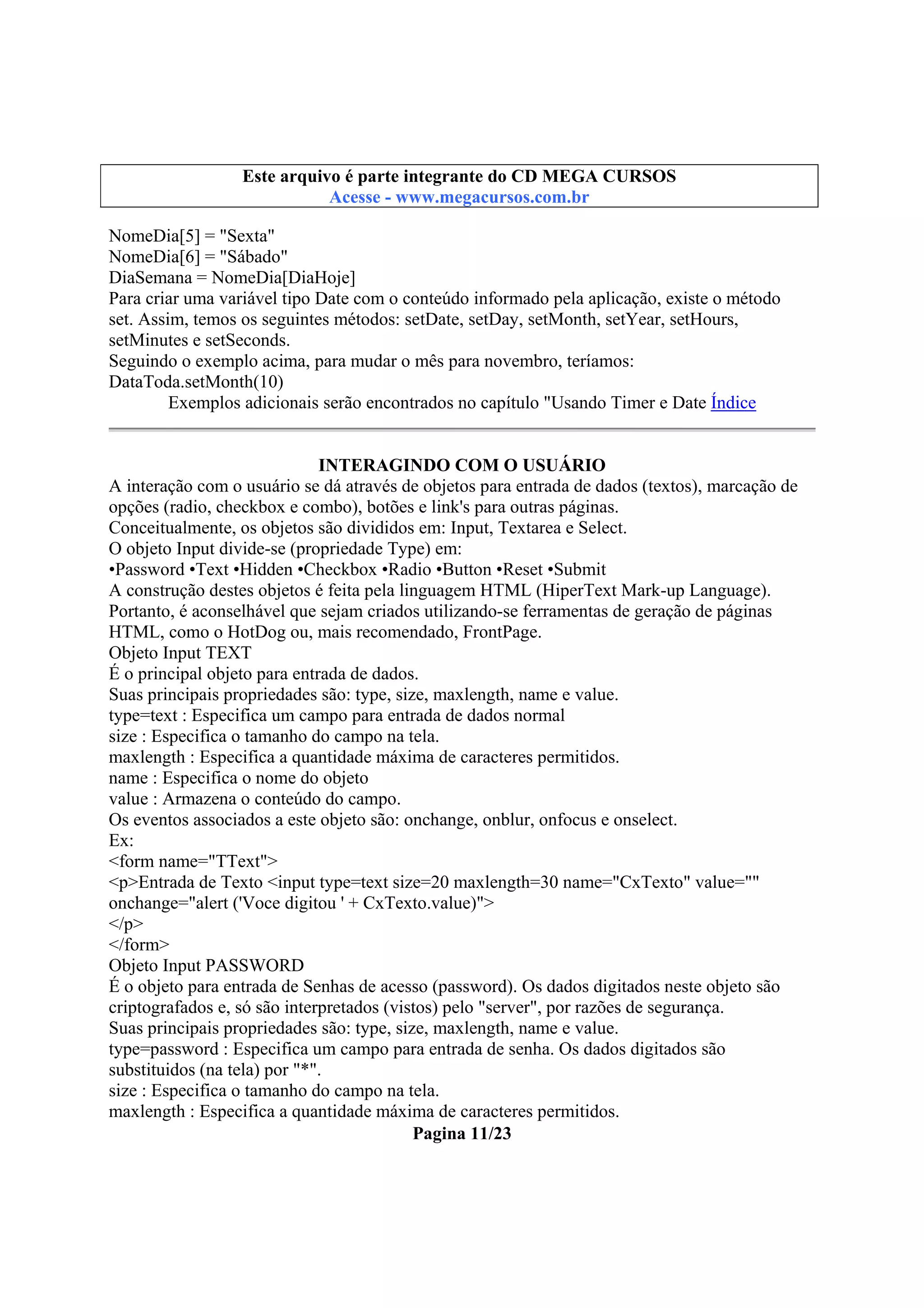 Este arquivo integrante do CD STC
Este arquivo é partecompõe a coletâneaMEGA CURSOS
www.trabalheemcasaoverdadeiro.com.br
Acesse - www.megacursos.com.br

NomeDia[5] = "Sexta"
NomeDia[6] = "Sábado"
DiaSemana = NomeDia[DiaHoje]
Para criar uma variável tipo Date com o conteúdo informado pela aplicação, existe o método
set. Assim, temos os seguintes métodos: setDate, setDay, setMonth, setYear, setHours,
setMinutes e setSeconds.
Seguindo o exemplo acima, para mudar o mês para novembro, teríamos:
DataToda.setMonth(10)
Exemplos adicionais serão encontrados no capítulo "Usando Timer e Date Índice
INTERAGINDO COM O USUÁRIO
A interação com o usuário se dá através de objetos para entrada de dados (textos), marcação de
opções (radio, checkbox e combo), botões e link's para outras páginas.
Conceitualmente, os objetos são divididos em: Input, Textarea e Select.
O objeto Input divide-se (propriedade Type) em:
•Password •Text •Hidden •Checkbox •Radio •Button •Reset •Submit
A construção destes objetos é feita pela linguagem HTML (HiperText Mark-up Language).
Portanto, é aconselhável que sejam criados utilizando-se ferramentas de geração de páginas
HTML, como o HotDog ou, mais recomendado, FrontPage.
Objeto Input TEXT
É o principal objeto para entrada de dados.
Suas principais propriedades são: type, size, maxlength, name e value.
type=text : Especifica um campo para entrada de dados normal
size : Especifica o tamanho do campo na tela.
maxlength : Especifica a quantidade máxima de caracteres permitidos.
name : Especifica o nome do objeto
value : Armazena o conteúdo do campo.
Os eventos associados a este objeto são: onchange, onblur, onfocus e onselect.
Ex:
<form name="TText">
<p>Entrada de Texto <input type=text size=20 maxlength=30 name="CxTexto" value=""
onchange="alert ('Voce digitou ' + CxTexto.value)">
</p>
</form>
Objeto Input PASSWORD
É o objeto para entrada de Senhas de acesso (password). Os dados digitados neste objeto são
criptografados e, só são interpretados (vistos) pelo "server", por razões de segurança.
Suas principais propriedades são: type, size, maxlength, name e value.
type=password : Especifica um campo para entrada de senha. Os dados digitados são
substituidos (na tela) por "*".
size : Especifica o tamanho do campo na tela.
maxlength : Especifica a quantidade máxima de caracteres permitidos.
Pagina 11/23

 