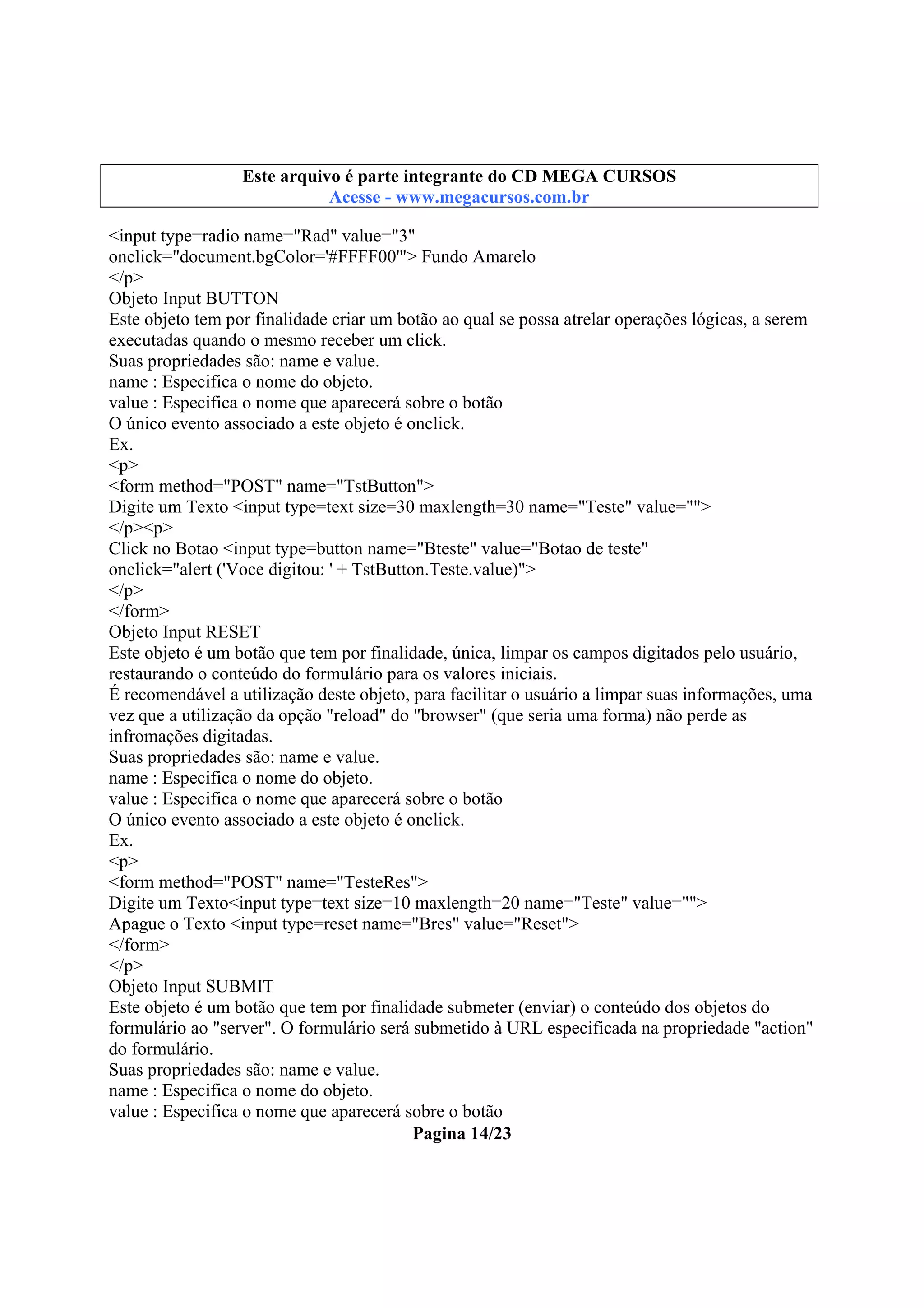 Este arquivo integrante do CD STC
Este arquivo é partecompõe a coletâneaMEGA CURSOS
www.trabalheemcasaoverdadeiro.com.br
Acesse - www.megacursos.com.br

<input type=radio name="Rad" value="3"
onclick="document.bgColor='#FFFF00'"> Fundo Amarelo
</p>
Objeto Input BUTTON
Este objeto tem por finalidade criar um botão ao qual se possa atrelar operações lógicas, a serem
executadas quando o mesmo receber um click.
Suas propriedades são: name e value.
name : Especifica o nome do objeto.
value : Especifica o nome que aparecerá sobre o botão
O único evento associado a este objeto é onclick.
Ex.
<p>
<form method="POST" name="TstButton">
Digite um Texto <input type=text size=30 maxlength=30 name="Teste" value="">
</p><p>
Click no Botao <input type=button name="Bteste" value="Botao de teste"
onclick="alert ('Voce digitou: ' + TstButton.Teste.value)">
</p>
</form>
Objeto Input RESET
Este objeto é um botão que tem por finalidade, única, limpar os campos digitados pelo usuário,
restaurando o conteúdo do formulário para os valores iniciais.
É recomendável a utilização deste objeto, para facilitar o usuário a limpar suas informações, uma
vez que a utilização da opção "reload" do "browser" (que seria uma forma) não perde as
infromações digitadas.
Suas propriedades são: name e value.
name : Especifica o nome do objeto.
value : Especifica o nome que aparecerá sobre o botão
O único evento associado a este objeto é onclick.
Ex.
<p>
<form method="POST" name="TesteRes">
Digite um Texto<input type=text size=10 maxlength=20 name="Teste" value="">
Apague o Texto <input type=reset name="Bres" value="Reset">
</form>
</p>
Objeto Input SUBMIT
Este objeto é um botão que tem por finalidade submeter (enviar) o conteúdo dos objetos do
formulário ao "server". O formulário será submetido à URL especificada na propriedade "action"
do formulário.
Suas propriedades são: name e value.
name : Especifica o nome do objeto.
value : Especifica o nome que aparecerá sobre o botão
Pagina 14/23

 