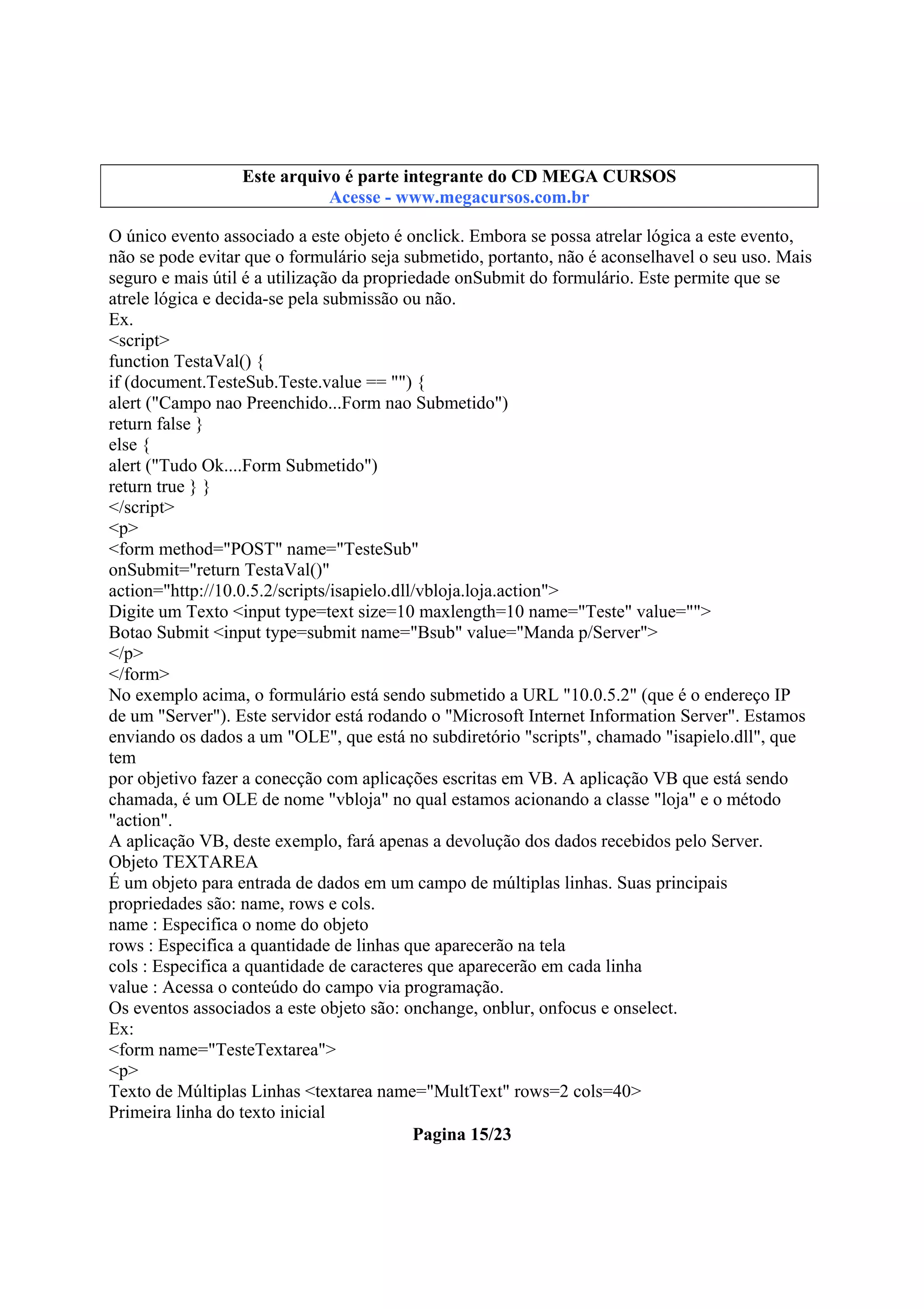 Este arquivo compõe a coletânea STC
Este arquivo é parte integrante do CD MEGA CURSOS
www.trabalheemcasaoverdadeiro.com.br
Acesse - www.megacursos.com.br

O único evento associado a este objeto é onclick. Embora se possa atrelar lógica a este evento,
não se pode evitar que o formulário seja submetido, portanto, não é aconselhavel o seu uso. Mais
seguro e mais útil é a utilização da propriedade onSubmit do formulário. Este permite que se
atrele lógica e decida-se pela submissão ou não.
Ex.
<script>
function TestaVal() {
if (document.TesteSub.Teste.value == "") {
alert ("Campo nao Preenchido...Form nao Submetido")
return false }
else {
alert ("Tudo Ok....Form Submetido")
return true } }
</script>
<p>
<form method="POST" name="TesteSub"
onSubmit="return TestaVal()"
action="http://10.0.5.2/scripts/isapielo.dll/vbloja.loja.action">
Digite um Texto <input type=text size=10 maxlength=10 name="Teste" value="">
Botao Submit <input type=submit name="Bsub" value="Manda p/Server">
</p>
</form>
No exemplo acima, o formulário está sendo submetido a URL "10.0.5.2" (que é o endereço IP
de um "Server"). Este servidor está rodando o "Microsoft Internet Information Server". Estamos
enviando os dados a um "OLE", que está no subdiretório "scripts", chamado "isapielo.dll", que
tem
por objetivo fazer a conecção com aplicações escritas em VB. A aplicação VB que está sendo
chamada, é um OLE de nome "vbloja" no qual estamos acionando a classe "loja" e o método
"action".
A aplicação VB, deste exemplo, fará apenas a devolução dos dados recebidos pelo Server.
Objeto TEXTAREA
É um objeto para entrada de dados em um campo de múltiplas linhas. Suas principais
propriedades são: name, rows e cols.
name : Especifica o nome do objeto
rows : Especifica a quantidade de linhas que aparecerão na tela
cols : Especifica a quantidade de caracteres que aparecerão em cada linha
value : Acessa o conteúdo do campo via programação.
Os eventos associados a este objeto são: onchange, onblur, onfocus e onselect.
Ex:
<form name="TesteTextarea">
<p>
Texto de Múltiplas Linhas <textarea name="MultText" rows=2 cols=40>
Primeira linha do texto inicial
Pagina 15/23

 