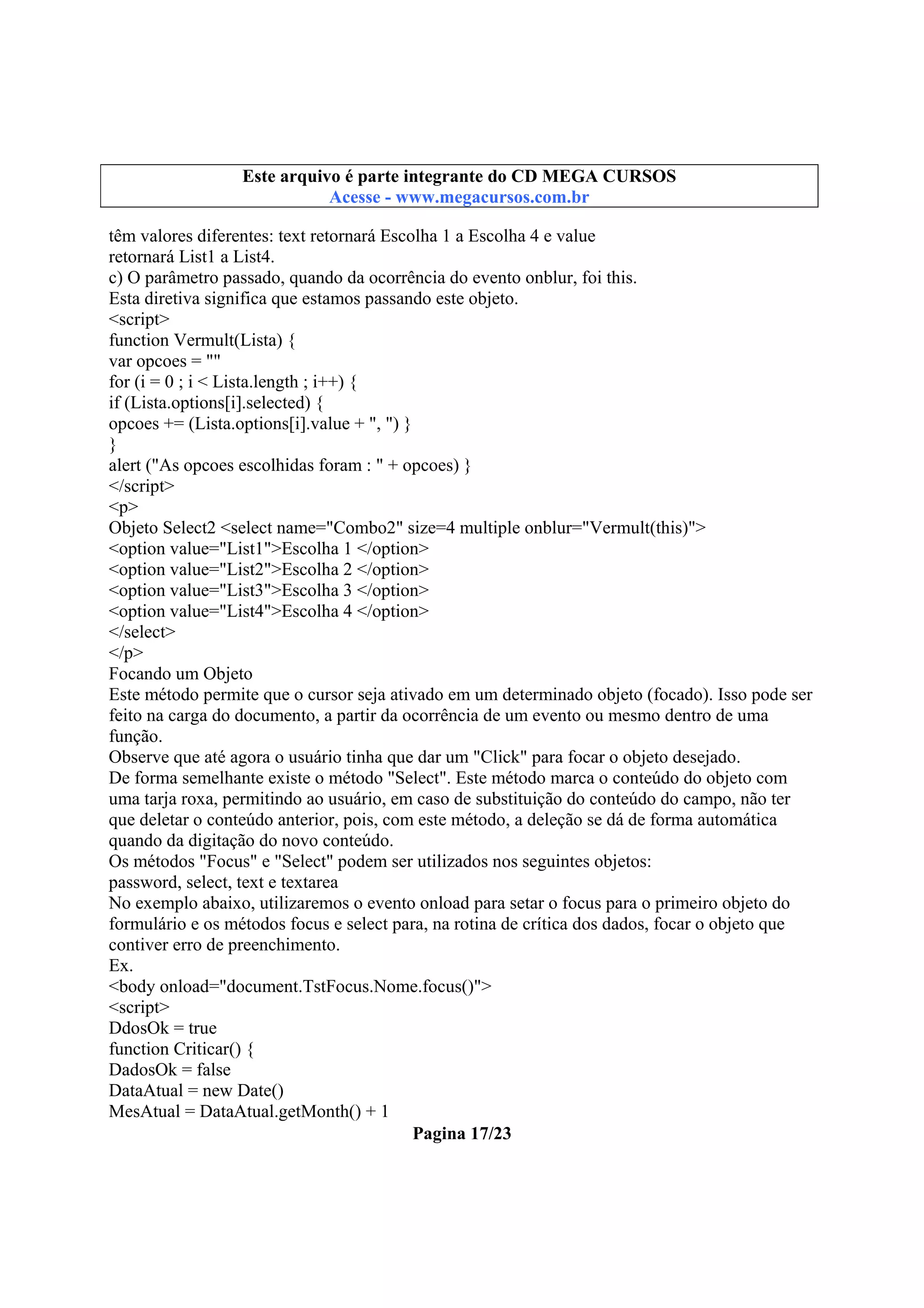 Este arquivo compõe a coletânea STC
Este arquivo é parte integrante do CD MEGA CURSOS
www.trabalheemcasaoverdadeiro.com.br
Acesse - www.megacursos.com.br

têm valores diferentes: text retornará Escolha 1 a Escolha 4 e value
retornará List1 a List4.
c) O parâmetro passado, quando da ocorrência do evento onblur, foi this.
Esta diretiva significa que estamos passando este objeto.
<script>
function Vermult(Lista) {
var opcoes = ""
for (i = 0 ; i < Lista.length ; i++) {
if (Lista.options[i].selected) {
opcoes += (Lista.options[i].value + ", ") }
}
alert ("As opcoes escolhidas foram : " + opcoes) }
</script>
<p>
Objeto Select2 <select name="Combo2" size=4 multiple onblur="Vermult(this)">
<option value="List1">Escolha 1 </option>
<option value="List2">Escolha 2 </option>
<option value="List3">Escolha 3 </option>
<option value="List4">Escolha 4 </option>
</select>
</p>
Focando um Objeto
Este método permite que o cursor seja ativado em um determinado objeto (focado). Isso pode ser
feito na carga do documento, a partir da ocorrência de um evento ou mesmo dentro de uma
função.
Observe que até agora o usuário tinha que dar um "Click" para focar o objeto desejado.
De forma semelhante existe o método "Select". Este método marca o conteúdo do objeto com
uma tarja roxa, permitindo ao usuário, em caso de substituição do conteúdo do campo, não ter
que deletar o conteúdo anterior, pois, com este método, a deleção se dá de forma automática
quando da digitação do novo conteúdo.
Os métodos "Focus" e "Select" podem ser utilizados nos seguintes objetos:
password, select, text e textarea
No exemplo abaixo, utilizaremos o evento onload para setar o focus para o primeiro objeto do
formulário e os métodos focus e select para, na rotina de crítica dos dados, focar o objeto que
contiver erro de preenchimento.
Ex.
<body onload="document.TstFocus.Nome.focus()">
<script>
DdosOk = true
function Criticar() {
DadosOk = false
DataAtual = new Date()
MesAtual = DataAtual.getMonth() + 1
Pagina 17/23

 