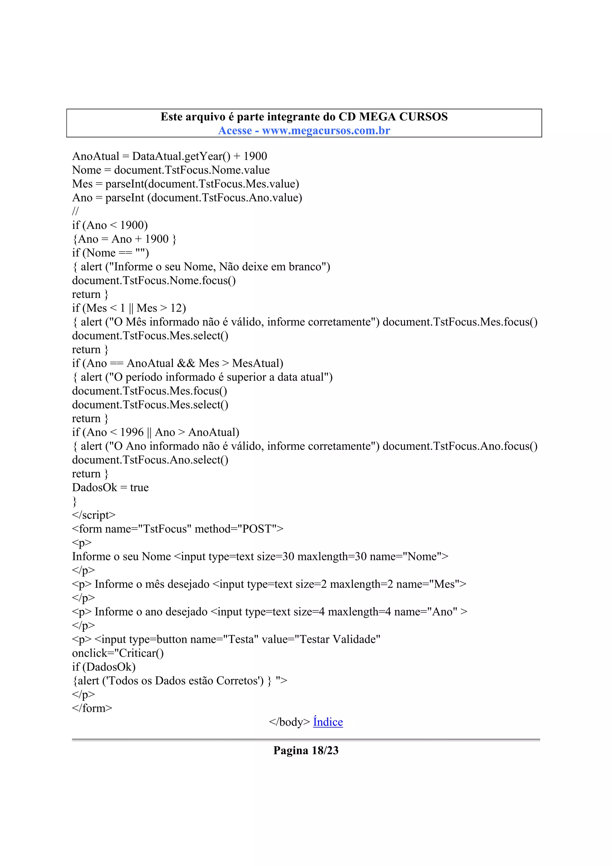 Este arquivo compõe a coletânea STC
Este arquivo é parte integrante do CD MEGA CURSOS
www.trabalheemcasaoverdadeiro.com.br
Acesse - www.megacursos.com.br

AnoAtual = DataAtual.getYear() + 1900
Nome = document.TstFocus.Nome.value
Mes = parseInt(document.TstFocus.Mes.value)
Ano = parseInt (document.TstFocus.Ano.value)
//
if (Ano < 1900)
{Ano = Ano + 1900 }
if (Nome == "")
{ alert ("Informe o seu Nome, Não deixe em branco")
document.TstFocus.Nome.focus()
return }
if (Mes < 1 || Mes > 12)
{ alert ("O Mês informado não é válido, informe corretamente") document.TstFocus.Mes.focus()
document.TstFocus.Mes.select()
return }
if (Ano == AnoAtual && Mes > MesAtual)
{ alert ("O período informado é superior a data atual")
document.TstFocus.Mes.focus()
document.TstFocus.Mes.select()
return }
if (Ano < 1996 || Ano > AnoAtual)
{ alert ("O Ano informado não é válido, informe corretamente") document.TstFocus.Ano.focus()
document.TstFocus.Ano.select()
return }
DadosOk = true
}
</script>
<form name="TstFocus" method="POST">
<p>
Informe o seu Nome <input type=text size=30 maxlength=30 name="Nome">
</p>
<p> Informe o mês desejado <input type=text size=2 maxlength=2 name="Mes">
</p>
<p> Informe o ano desejado <input type=text size=4 maxlength=4 name="Ano" >
</p>
<p> <input type=button name="Testa" value="Testar Validade"
onclick="Criticar()
if (DadosOk)
{alert ('Todos os Dados estão Corretos') } ">
</p>
</form>
</body> Índice
Pagina 18/23

 