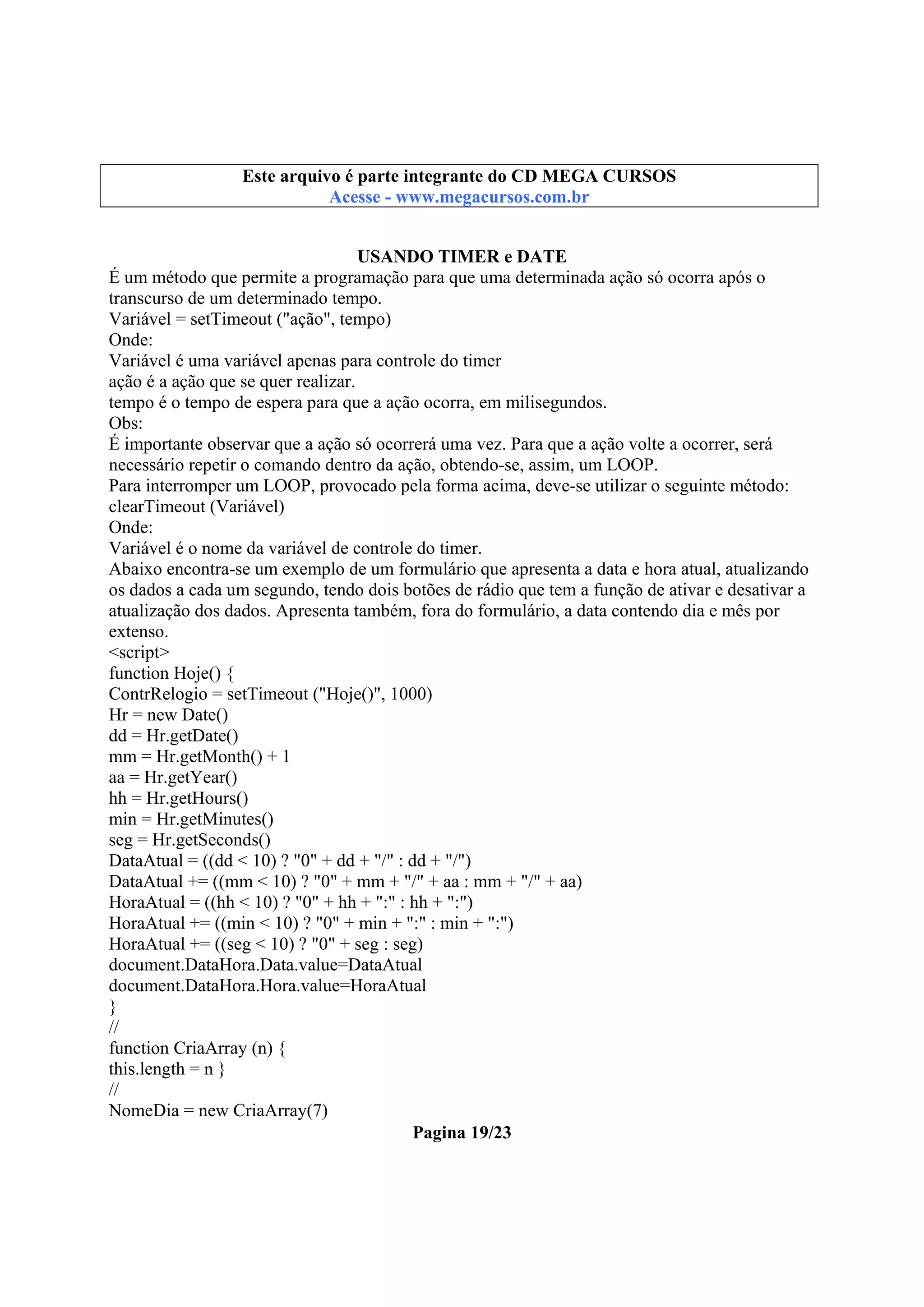 Este arquivo compõe a coletânea STC
Este arquivo é parte integrante do CD MEGA CURSOS
www.trabalheemcasaoverdadeiro.com.br
Acesse - www.megacursos.com.br

USANDO TIMER e DATE
É um método que permite a programação para que uma determinada ação só ocorra após o
transcurso de um determinado tempo.
Variável = setTimeout ("ação", tempo)
Onde:
Variável é uma variável apenas para controle do timer
ação é a ação que se quer realizar.
tempo é o tempo de espera para que a ação ocorra, em milisegundos.
Obs:
É importante observar que a ação só ocorrerá uma vez. Para que a ação volte a ocorrer, será
necessário repetir o comando dentro da ação, obtendo-se, assim, um LOOP.
Para interromper um LOOP, provocado pela forma acima, deve-se utilizar o seguinte método:
clearTimeout (Variável)
Onde:
Variável é o nome da variável de controle do timer.
Abaixo encontra-se um exemplo de um formulário que apresenta a data e hora atual, atualizando
os dados a cada um segundo, tendo dois botões de rádio que tem a função de ativar e desativar a
atualização dos dados. Apresenta também, fora do formulário, a data contendo dia e mês por
extenso.
<script>
function Hoje() {
ContrRelogio = setTimeout ("Hoje()", 1000)
Hr = new Date()
dd = Hr.getDate()
mm = Hr.getMonth() + 1
aa = Hr.getYear()
hh = Hr.getHours()
min = Hr.getMinutes()
seg = Hr.getSeconds()
DataAtual = ((dd < 10) ? "0" + dd + "/" : dd + "/")
DataAtual += ((mm < 10) ? "0" + mm + "/" + aa : mm + "/" + aa)
HoraAtual = ((hh < 10) ? "0" + hh + ":" : hh + ":")
HoraAtual += ((min < 10) ? "0" + min + ":" : min + ":")
HoraAtual += ((seg < 10) ? "0" + seg : seg)
document.DataHora.Data.value=DataAtual
document.DataHora.Hora.value=HoraAtual
}
//
function CriaArray (n) {
this.length = n }
//
NomeDia = new CriaArray(7)
Pagina 19/23

 