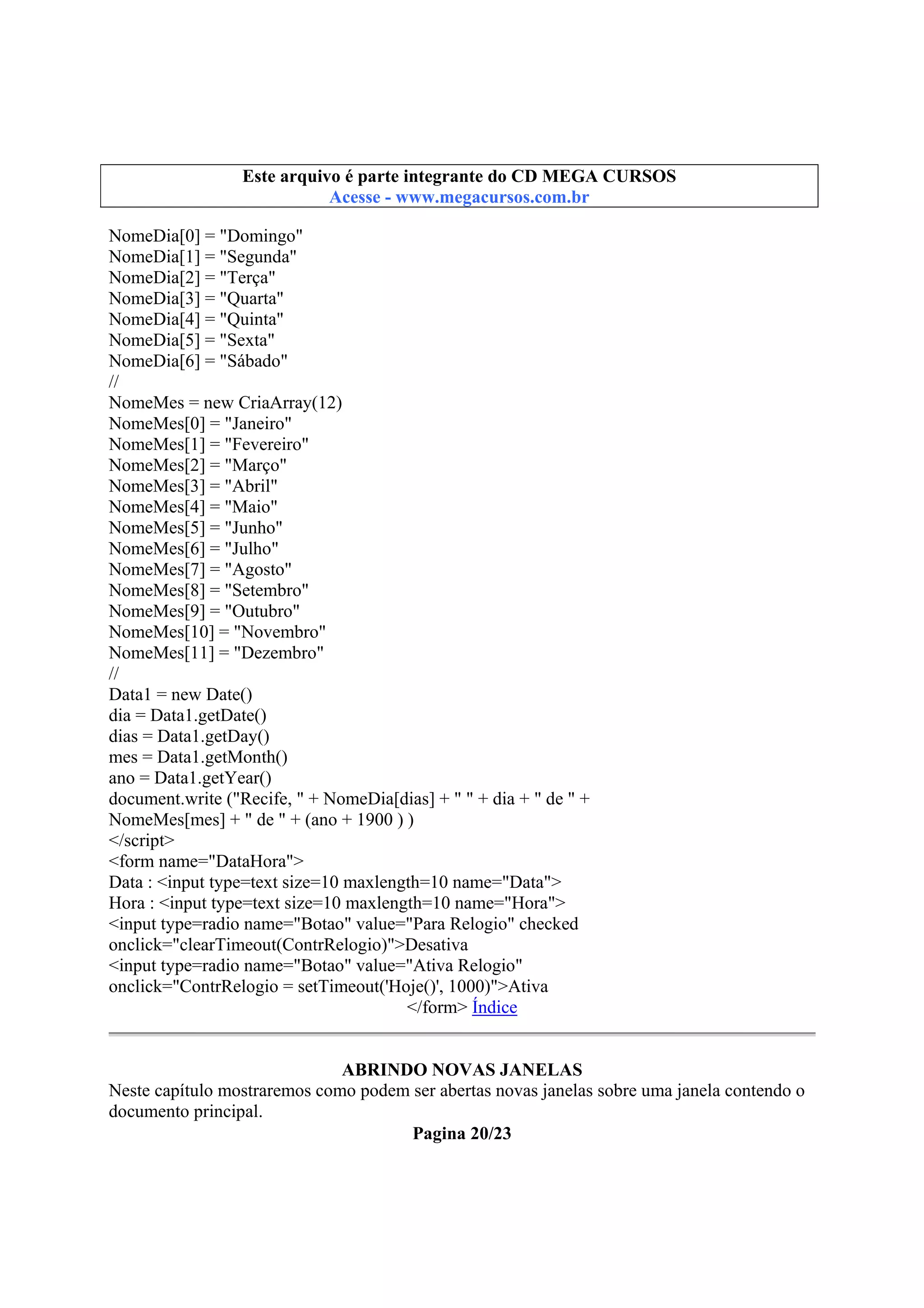 Este arquivo integrante do CD STC
Este arquivo é partecompõe a coletâneaMEGA CURSOS
www.trabalheemcasaoverdadeiro.com.br
Acesse - www.megacursos.com.br

NomeDia[0] = "Domingo"
NomeDia[1] = "Segunda"
NomeDia[2] = "Terça"
NomeDia[3] = "Quarta"
NomeDia[4] = "Quinta"
NomeDia[5] = "Sexta"
NomeDia[6] = "Sábado"
//
NomeMes = new CriaArray(12)
NomeMes[0] = "Janeiro"
NomeMes[1] = "Fevereiro"
NomeMes[2] = "Março"
NomeMes[3] = "Abril"
NomeMes[4] = "Maio"
NomeMes[5] = "Junho"
NomeMes[6] = "Julho"
NomeMes[7] = "Agosto"
NomeMes[8] = "Setembro"
NomeMes[9] = "Outubro"
NomeMes[10] = "Novembro"
NomeMes[11] = "Dezembro"
//
Data1 = new Date()
dia = Data1.getDate()
dias = Data1.getDay()
mes = Data1.getMonth()
ano = Data1.getYear()
document.write ("Recife, " + NomeDia[dias] + " " + dia + " de " +
NomeMes[mes] + " de " + (ano + 1900 ) )
</script>
<form name="DataHora">
Data : <input type=text size=10 maxlength=10 name="Data">
Hora : <input type=text size=10 maxlength=10 name="Hora">
<input type=radio name="Botao" value="Para Relogio" checked
onclick="clearTimeout(ContrRelogio)">Desativa
<input type=radio name="Botao" value="Ativa Relogio"
onclick="ContrRelogio = setTimeout('Hoje()', 1000)">Ativa
</form> Índice
ABRINDO NOVAS JANELAS
Neste capítulo mostraremos como podem ser abertas novas janelas sobre uma janela contendo o
documento principal.
Pagina 20/23

 