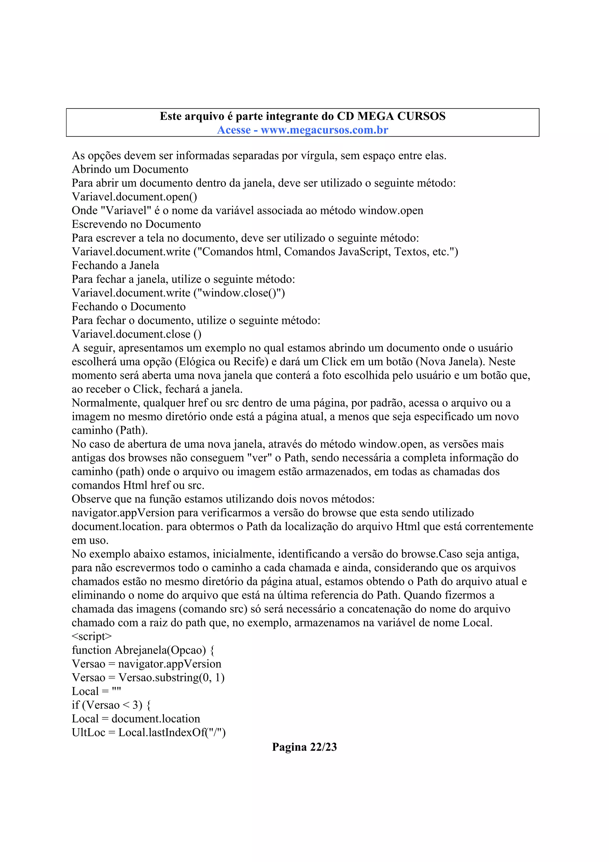 Este arquivo compõe a coletânea STC
Este arquivo é parte integrante do CD MEGA CURSOS
www.trabalheemcasaoverdadeiro.com.br
Acesse - www.megacursos.com.br

As opções devem ser informadas separadas por vírgula, sem espaço entre elas.
Abrindo um Documento
Para abrir um documento dentro da janela, deve ser utilizado o seguinte método:
Variavel.document.open()
Onde "Variavel" é o nome da variável associada ao método window.open
Escrevendo no Documento
Para escrever a tela no documento, deve ser utilizado o seguinte método:
Variavel.document.write ("Comandos html, Comandos JavaScript, Textos, etc.")
Fechando a Janela
Para fechar a janela, utilize o seguinte método:
Variavel.document.write ("window.close()")
Fechando o Documento
Para fechar o documento, utilize o seguinte método:
Variavel.document.close ()
A seguir, apresentamos um exemplo no qual estamos abrindo um documento onde o usuário
escolherá uma opção (Elógica ou Recife) e dará um Click em um botão (Nova Janela). Neste
momento será aberta uma nova janela que conterá a foto escolhida pelo usuário e um botão que,
ao receber o Click, fechará a janela.
Normalmente, qualquer href ou src dentro de uma página, por padrão, acessa o arquivo ou a
imagem no mesmo diretório onde está a página atual, a menos que seja especificado um novo
caminho (Path).
No caso de abertura de uma nova janela, através do método window.open, as versões mais
antigas dos browses não conseguem "ver" o Path, sendo necessária a completa informação do
caminho (path) onde o arquivo ou imagem estão armazenados, em todas as chamadas dos
comandos Html href ou src.
Observe que na função estamos utilizando dois novos métodos:
navigator.appVersion para verificarmos a versão do browse que esta sendo utilizado
document.location. para obtermos o Path da localização do arquivo Html que está correntemente
em uso.
No exemplo abaixo estamos, inicialmente, identificando a versão do browse.Caso seja antiga,
para não escrevermos todo o caminho a cada chamada e ainda, considerando que os arquivos
chamados estão no mesmo diretório da página atual, estamos obtendo o Path do arquivo atual e
eliminando o nome do arquivo que está na última referencia do Path. Quando fizermos a
chamada das imagens (comando src) só será necessário a concatenação do nome do arquivo
chamado com a raiz do path que, no exemplo, armazenamos na variável de nome Local.
<script>
function Abrejanela(Opcao) {
Versao = navigator.appVersion
Versao = Versao.substring(0, 1)
Local = ""
if (Versao < 3) {
Local = document.location
UltLoc = Local.lastIndexOf("/")
Pagina 22/23

 