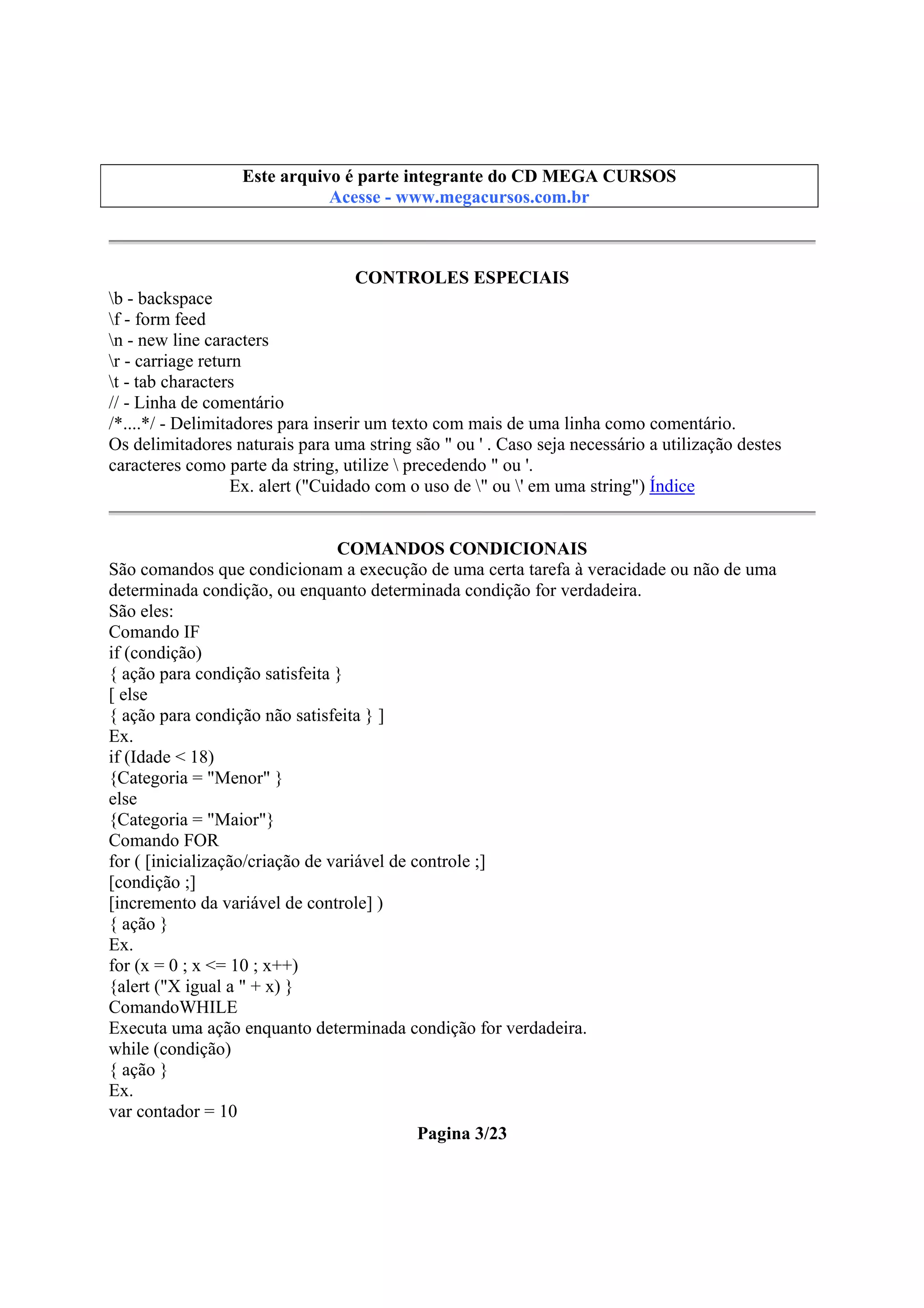 Este arquivo compõe a coletânea STC
Este arquivo é parte integrante do CD MEGA CURSOS
www.trabalheemcasaoverdadeiro.com.br
Acesse - www.megacursos.com.br

CONTROLES ESPECIAIS
b - backspace
f - form feed
n - new line caracters
r - carriage return
t - tab characters
// - Linha de comentário
/*....*/ - Delimitadores para inserir um texto com mais de uma linha como comentário.
Os delimitadores naturais para uma string são " ou ' . Caso seja necessário a utilização destes
caracteres como parte da string, utilize  precedendo " ou '.
Ex. alert ("Cuidado com o uso de " ou ' em uma string") Índice
COMANDOS CONDICIONAIS
São comandos que condicionam a execução de uma certa tarefa à veracidade ou não de uma
determinada condição, ou enquanto determinada condição for verdadeira.
São eles:
Comando IF
if (condição)
{ ação para condição satisfeita }
[ else
{ ação para condição não satisfeita } ]
Ex.
if (Idade < 18)
{Categoria = "Menor" }
else
{Categoria = "Maior"}
Comando FOR
for ( [inicialização/criação de variável de controle ;]
[condição ;]
[incremento da variável de controle] )
{ ação }
Ex.
for (x = 0 ; x <= 10 ; x++)
{alert ("X igual a " + x) }
ComandoWHILE
Executa uma ação enquanto determinada condição for verdadeira.
while (condição)
{ ação }
Ex.
var contador = 10
Pagina 3/23

 