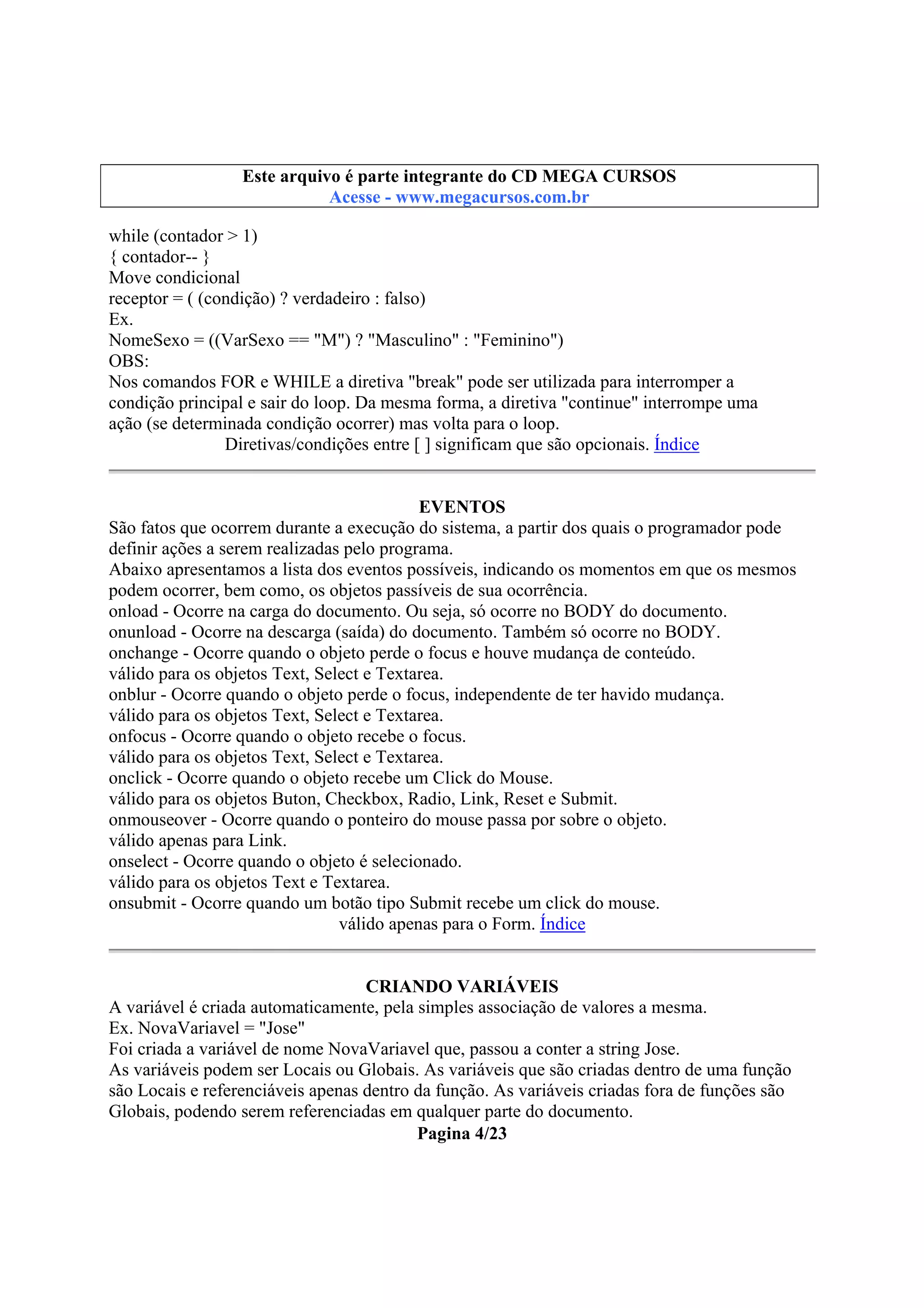 Este arquivo compõe a coletânea STC
Este arquivo é parte integrante do CD MEGA CURSOS
www.trabalheemcasaoverdadeiro.com.br
Acesse - www.megacursos.com.br

while (contador > 1)
{ contador-- }
Move condicional
receptor = ( (condição) ? verdadeiro : falso)
Ex.
NomeSexo = ((VarSexo == "M") ? "Masculino" : "Feminino")
OBS:
Nos comandos FOR e WHILE a diretiva "break" pode ser utilizada para interromper a
condição principal e sair do loop. Da mesma forma, a diretiva "continue" interrompe uma
ação (se determinada condição ocorrer) mas volta para o loop.
Diretivas/condições entre [ ] significam que são opcionais. Índice
EVENTOS
São fatos que ocorrem durante a execução do sistema, a partir dos quais o programador pode
definir ações a serem realizadas pelo programa.
Abaixo apresentamos a lista dos eventos possíveis, indicando os momentos em que os mesmos
podem ocorrer, bem como, os objetos passíveis de sua ocorrência.
onload - Ocorre na carga do documento. Ou seja, só ocorre no BODY do documento.
onunload - Ocorre na descarga (saída) do documento. Também só ocorre no BODY.
onchange - Ocorre quando o objeto perde o focus e houve mudança de conteúdo.
válido para os objetos Text, Select e Textarea.
onblur - Ocorre quando o objeto perde o focus, independente de ter havido mudança.
válido para os objetos Text, Select e Textarea.
onfocus - Ocorre quando o objeto recebe o focus.
válido para os objetos Text, Select e Textarea.
onclick - Ocorre quando o objeto recebe um Click do Mouse.
válido para os objetos Buton, Checkbox, Radio, Link, Reset e Submit.
onmouseover - Ocorre quando o ponteiro do mouse passa por sobre o objeto.
válido apenas para Link.
onselect - Ocorre quando o objeto é selecionado.
válido para os objetos Text e Textarea.
onsubmit - Ocorre quando um botão tipo Submit recebe um click do mouse.
válido apenas para o Form. Índice
CRIANDO VARIÁVEIS
A variável é criada automaticamente, pela simples associação de valores a mesma.
Ex. NovaVariavel = "Jose"
Foi criada a variável de nome NovaVariavel que, passou a conter a string Jose.
As variáveis podem ser Locais ou Globais. As variáveis que são criadas dentro de uma função
são Locais e referenciáveis apenas dentro da função. As variáveis criadas fora de funções são
Globais, podendo serem referenciadas em qualquer parte do documento.
Pagina 4/23

 