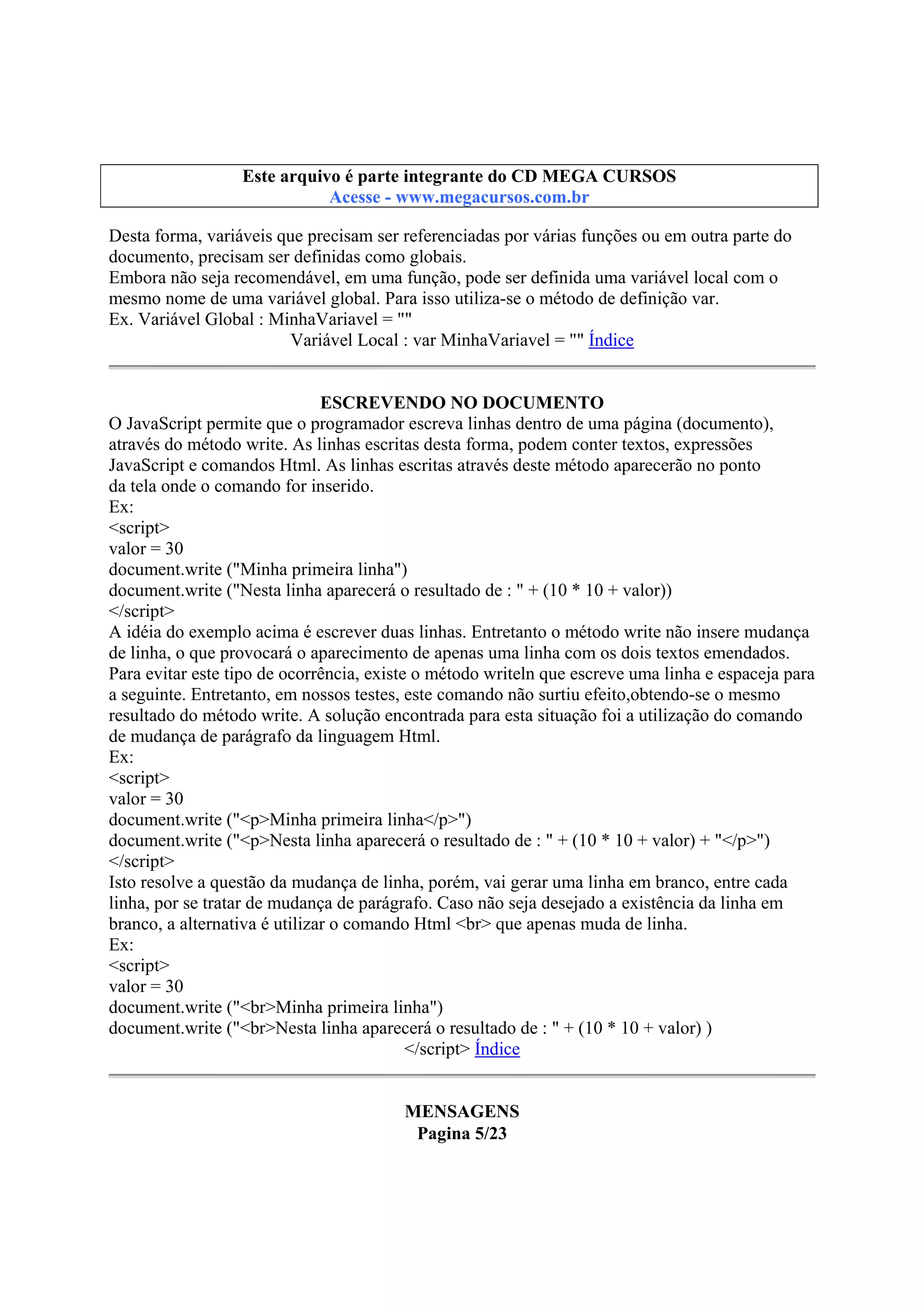 Este arquivo compõe a coletânea STC
Este arquivo é parte integrante do CD MEGA CURSOS
www.trabalheemcasaoverdadeiro.com.br
Acesse - www.megacursos.com.br

Desta forma, variáveis que precisam ser referenciadas por várias funções ou em outra parte do
documento, precisam ser definidas como globais.
Embora não seja recomendável, em uma função, pode ser definida uma variável local com o
mesmo nome de uma variável global. Para isso utiliza-se o método de definição var.
Ex. Variável Global : MinhaVariavel = ""
Variável Local : var MinhaVariavel = "" Índice
ESCREVENDO NO DOCUMENTO
O JavaScript permite que o programador escreva linhas dentro de uma página (documento),
através do método write. As linhas escritas desta forma, podem conter textos, expressões
JavaScript e comandos Html. As linhas escritas através deste método aparecerão no ponto
da tela onde o comando for inserido.
Ex:
<script>
valor = 30
document.write ("Minha primeira linha")
document.write ("Nesta linha aparecerá o resultado de : " + (10 * 10 + valor))
</script>
A idéia do exemplo acima é escrever duas linhas. Entretanto o método write não insere mudança
de linha, o que provocará o aparecimento de apenas uma linha com os dois textos emendados.
Para evitar este tipo de ocorrência, existe o método writeln que escreve uma linha e espaceja para
a seguinte. Entretanto, em nossos testes, este comando não surtiu efeito,obtendo-se o mesmo
resultado do método write. A solução encontrada para esta situação foi a utilização do comando
de mudança de parágrafo da linguagem Html.
Ex:
<script>
valor = 30
document.write ("<p>Minha primeira linha</p>")
document.write ("<p>Nesta linha aparecerá o resultado de : " + (10 * 10 + valor) + "</p>")
</script>
Isto resolve a questão da mudança de linha, porém, vai gerar uma linha em branco, entre cada
linha, por se tratar de mudança de parágrafo. Caso não seja desejado a existência da linha em
branco, a alternativa é utilizar o comando Html <br> que apenas muda de linha.
Ex:
<script>
valor = 30
document.write ("<br>Minha primeira linha")
document.write ("<br>Nesta linha aparecerá o resultado de : " + (10 * 10 + valor) )
</script> Índice
MENSAGENS
Pagina 5/23

 