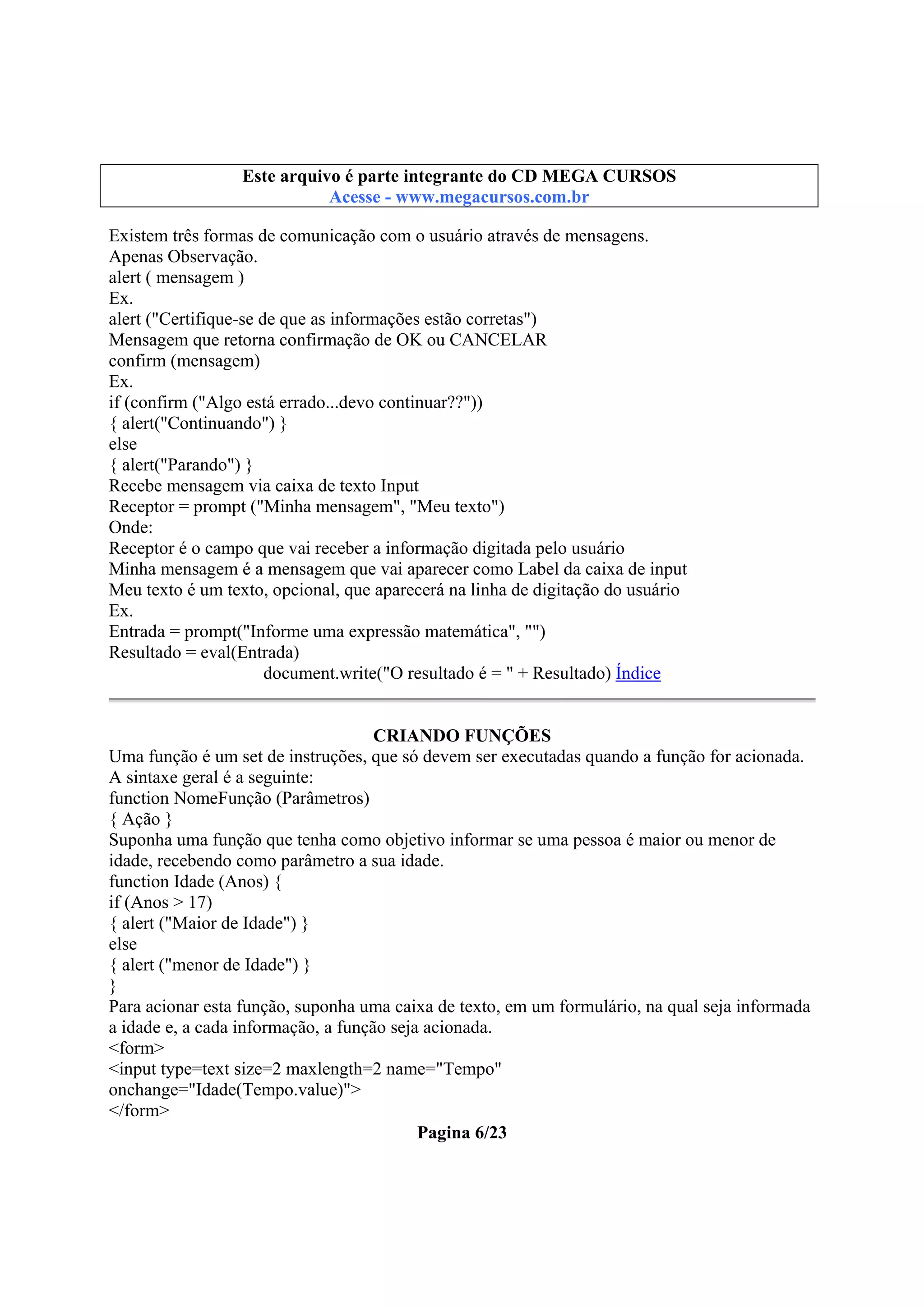 Este arquivo compõe a coletânea STC
Este arquivo é parte integrante do CD MEGA CURSOS
www.trabalheemcasaoverdadeiro.com.br
Acesse - www.megacursos.com.br

Existem três formas de comunicação com o usuário através de mensagens.
Apenas Observação.
alert ( mensagem )
Ex.
alert ("Certifique-se de que as informações estão corretas")
Mensagem que retorna confirmação de OK ou CANCELAR
confirm (mensagem)
Ex.
if (confirm ("Algo está errado...devo continuar??"))
{ alert("Continuando") }
else
{ alert("Parando") }
Recebe mensagem via caixa de texto Input
Receptor = prompt ("Minha mensagem", "Meu texto")
Onde:
Receptor é o campo que vai receber a informação digitada pelo usuário
Minha mensagem é a mensagem que vai aparecer como Label da caixa de input
Meu texto é um texto, opcional, que aparecerá na linha de digitação do usuário
Ex.
Entrada = prompt("Informe uma expressão matemática", "")
Resultado = eval(Entrada)
document.write("O resultado é = " + Resultado) Índice
CRIANDO FUNÇÕES
Uma função é um set de instruções, que só devem ser executadas quando a função for acionada.
A sintaxe geral é a seguinte:
function NomeFunção (Parâmetros)
{ Ação }
Suponha uma função que tenha como objetivo informar se uma pessoa é maior ou menor de
idade, recebendo como parâmetro a sua idade.
function Idade (Anos) {
if (Anos > 17)
{ alert ("Maior de Idade") }
else
{ alert ("menor de Idade") }
}
Para acionar esta função, suponha uma caixa de texto, em um formulário, na qual seja informada
a idade e, a cada informação, a função seja acionada.
<form>
<input type=text size=2 maxlength=2 name="Tempo"
onchange="Idade(Tempo.value)">
</form>
Pagina 6/23

 