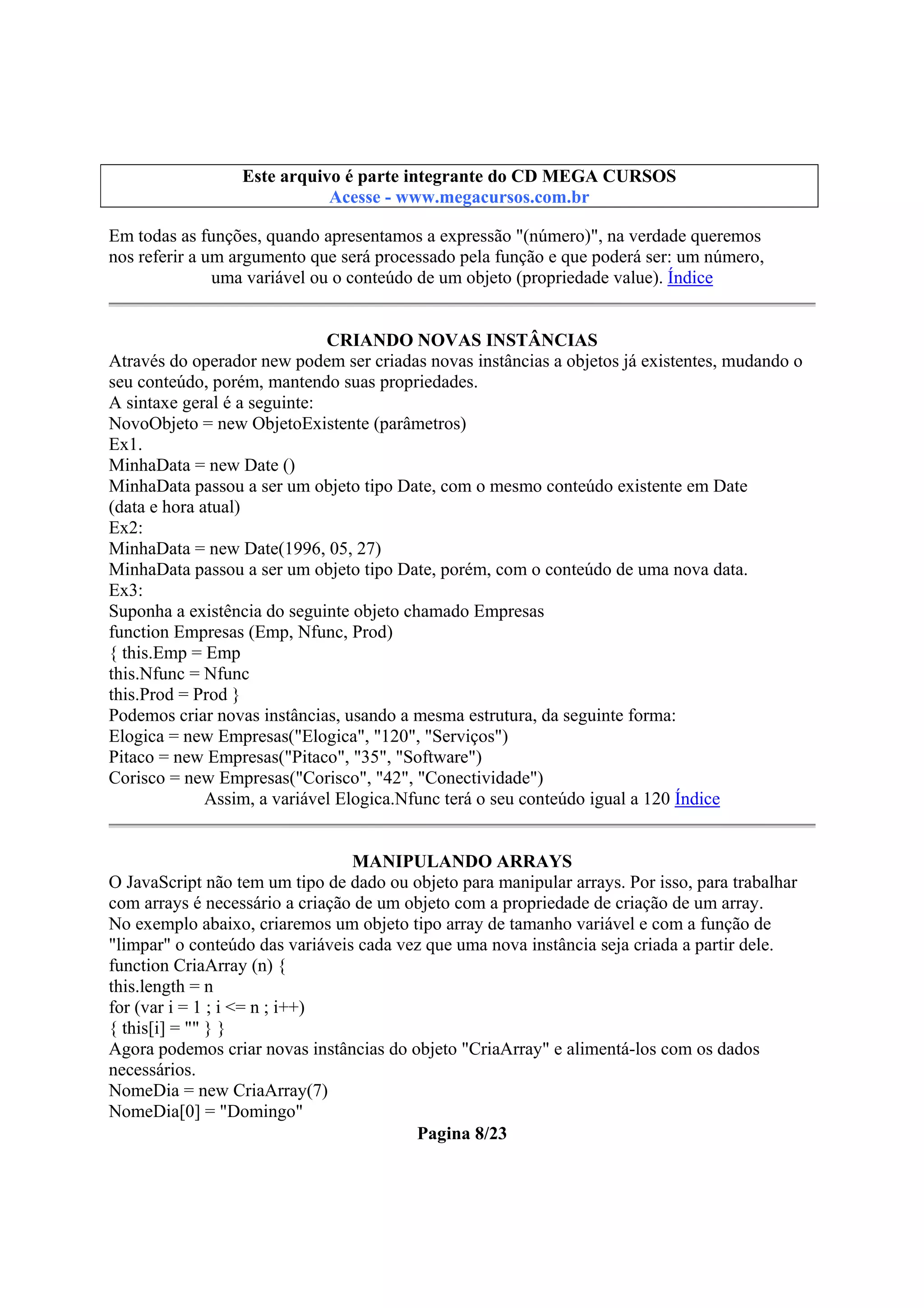 Este arquivo compõe a coletânea STC
Este arquivo é parte integrante do CD MEGA CURSOS
www.trabalheemcasaoverdadeiro.com.br
Acesse - www.megacursos.com.br

Em todas as funções, quando apresentamos a expressão "(número)", na verdade queremos
nos referir a um argumento que será processado pela função e que poderá ser: um número,
uma variável ou o conteúdo de um objeto (propriedade value). Índice
CRIANDO NOVAS INSTÂNCIAS
Através do operador new podem ser criadas novas instâncias a objetos já existentes, mudando o
seu conteúdo, porém, mantendo suas propriedades.
A sintaxe geral é a seguinte:
NovoObjeto = new ObjetoExistente (parâmetros)
Ex1.
MinhaData = new Date ()
MinhaData passou a ser um objeto tipo Date, com o mesmo conteúdo existente em Date
(data e hora atual)
Ex2:
MinhaData = new Date(1996, 05, 27)
MinhaData passou a ser um objeto tipo Date, porém, com o conteúdo de uma nova data.
Ex3:
Suponha a existência do seguinte objeto chamado Empresas
function Empresas (Emp, Nfunc, Prod)
{ this.Emp = Emp
this.Nfunc = Nfunc
this.Prod = Prod }
Podemos criar novas instâncias, usando a mesma estrutura, da seguinte forma:
Elogica = new Empresas("Elogica", "120", "Serviços")
Pitaco = new Empresas("Pitaco", "35", "Software")
Corisco = new Empresas("Corisco", "42", "Conectividade")
Assim, a variável Elogica.Nfunc terá o seu conteúdo igual a 120 Índice
MANIPULANDO ARRAYS
O JavaScript não tem um tipo de dado ou objeto para manipular arrays. Por isso, para trabalhar
com arrays é necessário a criação de um objeto com a propriedade de criação de um array.
No exemplo abaixo, criaremos um objeto tipo array de tamanho variável e com a função de
"limpar" o conteúdo das variáveis cada vez que uma nova instância seja criada a partir dele.
function CriaArray (n) {
this.length = n
for (var i = 1 ; i <= n ; i++)
{ this[i] = "" } }
Agora podemos criar novas instâncias do objeto "CriaArray" e alimentá-los com os dados
necessários.
NomeDia = new CriaArray(7)
NomeDia[0] = "Domingo"
Pagina 8/23

 
