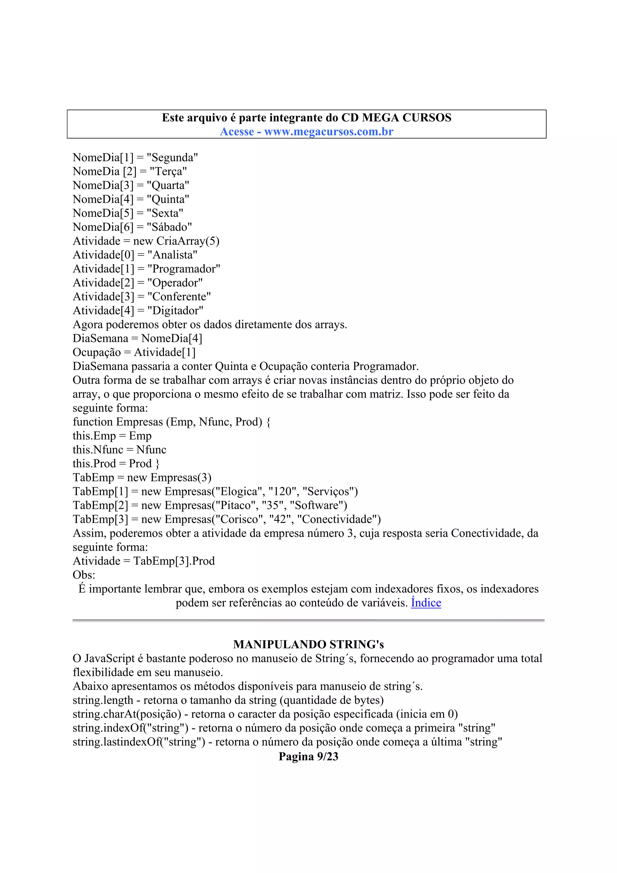 Este arquivo compõe a coletânea STC
Este arquivo é parte integrante do CD MEGA CURSOS
www.trabalheemcasaoverdadeiro.com.br
Acesse - www.megacursos.com.br

NomeDia[1] = "Segunda"
NomeDia [2] = "Terça"
NomeDia[3] = "Quarta"
NomeDia[4] = "Quinta"
NomeDia[5] = "Sexta"
NomeDia[6] = "Sábado"
Atividade = new CriaArray(5)
Atividade[0] = "Analista"
Atividade[1] = "Programador"
Atividade[2] = "Operador"
Atividade[3] = "Conferente"
Atividade[4] = "Digitador"
Agora poderemos obter os dados diretamente dos arrays.
DiaSemana = NomeDia[4]
Ocupação = Atividade[1]
DiaSemana passaria a conter Quinta e Ocupação conteria Programador.
Outra forma de se trabalhar com arrays é criar novas instâncias dentro do próprio objeto do
array, o que proporciona o mesmo efeito de se trabalhar com matriz. Isso pode ser feito da
seguinte forma:
function Empresas (Emp, Nfunc, Prod) {
this.Emp = Emp
this.Nfunc = Nfunc
this.Prod = Prod }
TabEmp = new Empresas(3)
TabEmp[1] = new Empresas("Elogica", "120", "Serviços")
TabEmp[2] = new Empresas("Pitaco", "35", "Software")
TabEmp[3] = new Empresas("Corisco", "42", "Conectividade")
Assim, poderemos obter a atividade da empresa número 3, cuja resposta seria Conectividade, da
seguinte forma:
Atividade = TabEmp[3].Prod
Obs:
É importante lembrar que, embora os exemplos estejam com indexadores fixos, os indexadores
podem ser referências ao conteúdo de variáveis. Índice
MANIPULANDO STRING's
O JavaScript é bastante poderoso no manuseio de String´s, fornecendo ao programador uma total
flexibilidade em seu manuseio.
Abaixo apresentamos os métodos disponíveis para manuseio de string´s.
string.length - retorna o tamanho da string (quantidade de bytes)
string.charAt(posição) - retorna o caracter da posição especificada (inicia em 0)
string.indexOf("string") - retorna o número da posição onde começa a primeira "string"
string.lastindexOf("string") - retorna o número da posição onde começa a última "string"
Pagina 9/23

 