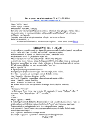 Este arquivo integrante do CD STC
Este arquivo é partecompõe a coletâneaMEGA CURSOS
www.trabalheemcasaoverdadeiro.com.br
Acesse - www.megacursos.com.br

NomeDia[5] = "Sexta"
NomeDia[6] = "Sábado"
DiaSemana = NomeDia[DiaHoje]
Para criar uma variável tipo Date com o conteúdo informado pela aplicação, existe o método
set. Assim, temos os seguintes métodos: setDate, setDay, setMonth, setYear, setHours,
setMinutes e setSeconds.
Seguindo o exemplo acima, para mudar o mês para novembro, teríamos:
DataToda.setMonth(10)
Exemplos adicionais serão encontrados no capítulo "Usando Timer e Date Índice
INTERAGINDO COM O USUÁRIO
A interação com o usuário se dá através de objetos para entrada de dados (textos), marcação de
opções (radio, checkbox e combo), botões e link's para outras páginas.
Conceitualmente, os objetos são divididos em: Input, Textarea e Select.
O objeto Input divide-se (propriedade Type) em:
•Password •Text •Hidden •Checkbox •Radio •Button •Reset •Submit
A construção destes objetos é feita pela linguagem HTML (HiperText Mark-up Language).
Portanto, é aconselhável que sejam criados utilizando-se ferramentas de geração de páginas
HTML, como o HotDog ou, mais recomendado, FrontPage.
Objeto Input TEXT
É o principal objeto para entrada de dados.
Suas principais propriedades são: type, size, maxlength, name e value.
type=text : Especifica um campo para entrada de dados normal
size : Especifica o tamanho do campo na tela.
maxlength : Especifica a quantidade máxima de caracteres permitidos.
name : Especifica o nome do objeto
value : Armazena o conteúdo do campo.
Os eventos associados a este objeto são: onchange, onblur, onfocus e onselect.
Ex:
<form name="TText">
<p>Entrada de Texto <input type=text size=20 maxlength=30 name="CxTexto" value=""
onchange="alert ('Voce digitou ' + CxTexto.value)">
</p>
</form>
Objeto Input PASSWORD
É o objeto para entrada de Senhas de acesso (password). Os dados digitados neste objeto são
criptografados e, só são interpretados (vistos) pelo "server", por razões de segurança.
Suas principais propriedades são: type, size, maxlength, name e value.
type=password : Especifica um campo para entrada de senha. Os dados digitados são
substituidos (na tela) por "*".
size : Especifica o tamanho do campo na tela.
maxlength : Especifica a quantidade máxima de caracteres permitidos.
Pagina 11/23

 