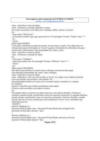 Este arquivo compõe a coletânea STC
Este arquivo é parte integrante do CD MEGA CURSOS
www.trabalheemcasaoverdadeiro.com.br
Acesse - www.megacursos.com.br

name : Especifica o nome do objeto
value : Armazena o conteúdo digitado no campo.
Os eventos associados a este objeto são: onchange, onblur, onfocus e onselect.
Ex:
<form name="TPassword">
<p>Entrada de Senha<input type=password size=10 maxlength=10 name="Senha" value="">
</p>
</form>
Objeto Input HIDDEN
É um objeto semelhante ao input text, porém, invisível para o usuário. Este objeto deve ser
utilizado para passar informações ao "server" (quando o formulário for submetido) sem que o
usuário tome conhecimento. Suas propriedades são: name e value.
name : Especifica o nome do objeto.
value : Armazena o conteúdo do objeto
Ex:
<form name="THidden">
<input type=hidden size=20 maxlength=30 name="HdTexto" value="" >
</form>
</p>
Objeto Input CHECKBOX
São objetos que permitem ao usuário ligar ou desligar uma determinada opção.
Suas principais propriedades são: name, value e checked.
name : Especifica o nome do objeto
value : Especifica o valor que será enviado ao "server" se o objeto estiver ligado (checked).
Caso seja omitido, será enviado o valor default "on" .
Esta propriedade também serve para ativar comandos lógicos, testando-se a condição
de "checked".
checked : Especifica que o objeto inicialmente estará ligado
O único evento associado a este objeto é onclick.
Ex:
No exemplo abaixo, criaremos um objeto input.text e três objetos checkbox. O primeiro
checkbox, quando ativado, transformará o texto em caracteres minúsculos. O segundo checkbox,
quando ativado, transformará o texto em caracteres maiúsculos. O terceiro checkbox, quando
ativado, dará um aviso do conteúdo que será recebido pelo "server" caso o formulário seja
submetido para este.
<SCRIPT>
function AltMaiusc () {
document.TCheck.Muda.value = document.TCheck.Muda.value.toUpperCase()
document.TCheck.Opt1.checked = false
}
function AltMinusc () {
document.TCheck.Muda.value = document.TCheck.Muda.value.toLowerCase()
document.TCheck.Opt2.checked = false
Pagina 12/23

 