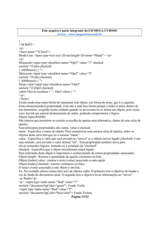 Este arquivo integrante do CD STC
Este arquivo é partecompõe a coletâneaMEGA CURSOS
www.trabalheemcasaoverdadeiro.com.br
Acesse - www.megacursos.com.br

}
</SCRIPT>
<p>
<form name="TCheck">
Muda Case <input type=text size=20 maxlength=20 name="Muda"> </p>
<p>
Minusculo<input type=checkbox name="Opt1" value="1" checked
onclick="if (this.checked)
{ AltMinusc() } ">
Maiusculo<input type=checkbox name="Opt2" value="2"
onclick="if (this.checked)
{ AltMaiusc() } ">
Demo valor<input type=checkbox name="Opt3"
onclick="if (Opt3.checked)
{alert ('Server recebera = ' + Opt3.value) } ">
</p>
</form>
Existe ainda uma outra forma de manipular este objeto, em forma de array, que é a seguinte:
form.elements[index].propriedade. Esta não é uma boa forma porque o index é único dentro de
um formulário, exigindo muito cuidado quando se acrescenta ou se deleta um objeto, pois, neste
caso, haverá um natural deslocamento do index, podendo comprometer a lógica.
Objeto Input RADIO
São objetos que permitem ao usuário a escolha de apenas uma alternativa, diante de uma série de
opções.
Suas principais propriedades são: name, value e checked.
name : Especifica o nome do objeto. Para caracterizar uma mesma série de opções, todos os
objetos desta série têm que ter o mesmo "name".
value : Especifica o valor que será enviado ao "server" se o objeto estiver ligado (checked). Caso
seja omitido, será enviado o valor default "on" . Esta propriedade também serve para
ativar comandos lógicos, testando-se a condição de "checked".
checked : Especifica que o objeto inicialmente estará ligado
Para utilização deste objeto é importante o conhecimento de outras propriedades associadas:
Objeto.length : Retorna a quantidade de opções existentes na lista
Objeto.[index].value : retorna o texto (value) associado a cada opção
Objeto.[index].checked : retorna verdadeiro ou falso
O único evento associado a este objeto é onclick.
Ex. No exemplo abaixo temos dois set's de objetos radio. O primeiro tem o objetivo de mudar a
cor de fundo do documento atual. O segundo tem o objetivo levar informações ao "server".
<p>Radio</p>
<p> <input type=radio name="Rad" value="1"
onclick="document.bgColor='green'"> Fundo Verde
<input type=radio name="Rad" value="2"
onclick="document.bgColor='blueviolet'"> Fundo Violeta
Pagina 13/23

 