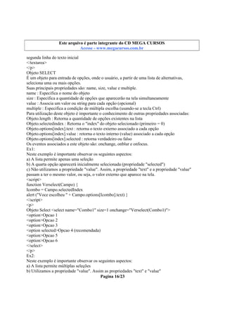 Este arquivo compõe a coletânea STC
Este arquivo é parte integrante do CD MEGA CURSOS
www.trabalheemcasaoverdadeiro.com.br
Acesse - www.megacursos.com.br

segunda linha do texto inicial
</textarea>
</p>
Objeto SELECT
É um objeto para entrada de opções, onde o usuário, a partir de uma lista de alternativas,
seleciona uma ou mais opções.
Suas principais propriedades são: name, size, value e multiple.
name : Especifica o nome do objeto
size : Especifica a quantidade de opções que aparecerão na tela simultaneamente
value : Associa um valor ou string para cada opção (opcional)
multiple : Especifica a condição de múltipla escolha (usando-se a tecla Ctrl)
Para utilização deste objeto é importante o conhecimento de outras propriedades associadas:
Objeto.length : Retorna a quantidade de opções existentes na lista
Objeto.selectedindex : Retorna o "index" do objeto selecionado (primeiro = 0)
Objeto.options[index].text : retorna o texto externo associado a cada opção
Objeto.options[index].value : retorna o texto interno (value) associado a cada opção
Objeto.options[index].selected : retorna verdadeiro ou falso
Os eventos associados a este objeto são: onchange, onblur e onfocus.
Ex1:
Neste exemplo é importante observar os seguintes aspectos:
a) A lista permite apenas uma seleção
b) A quarta opção aparecerá inicialmente selecionada (propriedade "selected")
c) Não utilizamos a propriedade "value". Assim, a propriedade "text" e a propriedade "value"
passam a ter o mesmo valor, ou seja, o valor externo que aparece na tela.
<script>
function Verselect(Campo) {
Icombo = Campo.selectedIndex
alert ("Voce escolheu " + Campo.options[Icombo].text) }
</script>
<p>
Objeto Select <select name="Combo1" size=1 onchange="Verselect(Combo1)">
<option>Opcao 1
<option>Opcao 2
<option>Opcao 3
<option selected>Opcao 4 (recomendada)
<option>Opcao 5
<option>Opcao 6
</select>
</p>
Ex2:
Neste exemplo é importante observar os seguintes aspectos:
a) A lista permite múltiplas seleções
b) Utilizamos a propriedade "value". Assim as propriedades "text" e "value"
Pagina 16/23

 