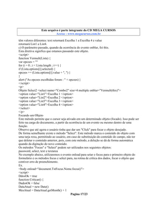 Este arquivo compõe a coletânea STC
Este arquivo é parte integrante do CD MEGA CURSOS
www.trabalheemcasaoverdadeiro.com.br
Acesse - www.megacursos.com.br

têm valores diferentes: text retornará Escolha 1 a Escolha 4 e value
retornará List1 a List4.
c) O parâmetro passado, quando da ocorrência do evento onblur, foi this.
Esta diretiva significa que estamos passando este objeto.
<script>
function Vermult(Lista) {
var opcoes = ""
for (i = 0 ; i < Lista.length ; i++) {
if (Lista.options[i].selected) {
opcoes += (Lista.options[i].value + ", ") }
}
alert ("As opcoes escolhidas foram : " + opcoes) }
</script>
<p>
Objeto Select2 <select name="Combo2" size=4 multiple onblur="Vermult(this)">
<option value="List1">Escolha 1 </option>
<option value="List2">Escolha 2 </option>
<option value="List3">Escolha 3 </option>
<option value="List4">Escolha 4 </option>
</select>
</p>
Focando um Objeto
Este método permite que o cursor seja ativado em um determinado objeto (focado). Isso pode ser
feito na carga do documento, a partir da ocorrência de um evento ou mesmo dentro de uma
função.
Observe que até agora o usuário tinha que dar um "Click" para focar o objeto desejado.
De forma semelhante existe o método "Select". Este método marca o conteúdo do objeto com
uma tarja roxa, permitindo ao usuário, em caso de substituição do conteúdo do campo, não ter
que deletar o conteúdo anterior, pois, com este método, a deleção se dá de forma automática
quando da digitação do novo conteúdo.
Os métodos "Focus" e "Select" podem ser utilizados nos seguintes objetos:
password, select, text e textarea
No exemplo abaixo, utilizaremos o evento onload para setar o focus para o primeiro objeto do
formulário e os métodos focus e select para, na rotina de crítica dos dados, focar o objeto que
contiver erro de preenchimento.
Ex.
<body onload="document.TstFocus.Nome.focus()">
<script>
DdosOk = true
function Criticar() {
DadosOk = false
DataAtual = new Date()
MesAtual = DataAtual.getMonth() + 1
Pagina 17/23

 
