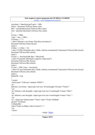 Este arquivo compõe a coletânea STC
Este arquivo é parte integrante do CD MEGA CURSOS
www.trabalheemcasaoverdadeiro.com.br
Acesse - www.megacursos.com.br

AnoAtual = DataAtual.getYear() + 1900
Nome = document.TstFocus.Nome.value
Mes = parseInt(document.TstFocus.Mes.value)
Ano = parseInt (document.TstFocus.Ano.value)
//
if (Ano < 1900)
{Ano = Ano + 1900 }
if (Nome == "")
{ alert ("Informe o seu Nome, Não deixe em branco")
document.TstFocus.Nome.focus()
return }
if (Mes < 1 || Mes > 12)
{ alert ("O Mês informado não é válido, informe corretamente") document.TstFocus.Mes.focus()
document.TstFocus.Mes.select()
return }
if (Ano == AnoAtual && Mes > MesAtual)
{ alert ("O período informado é superior a data atual")
document.TstFocus.Mes.focus()
document.TstFocus.Mes.select()
return }
if (Ano < 1996 || Ano > AnoAtual)
{ alert ("O Ano informado não é válido, informe corretamente") document.TstFocus.Ano.focus()
document.TstFocus.Ano.select()
return }
DadosOk = true
}
</script>
<form name="TstFocus" method="POST">
<p>
Informe o seu Nome <input type=text size=30 maxlength=30 name="Nome">
</p>
<p> Informe o mês desejado <input type=text size=2 maxlength=2 name="Mes">
</p>
<p> Informe o ano desejado <input type=text size=4 maxlength=4 name="Ano" >
</p>
<p> <input type=button name="Testa" value="Testar Validade"
onclick="Criticar()
if (DadosOk)
{alert ('Todos os Dados estão Corretos') } ">
</p>
</form>
</body> Índice
Pagina 18/23

 