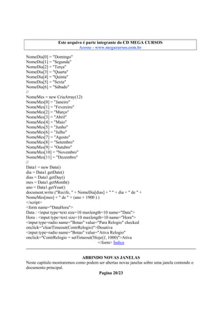 Este arquivo integrante do CD STC
Este arquivo é partecompõe a coletâneaMEGA CURSOS
www.trabalheemcasaoverdadeiro.com.br
Acesse - www.megacursos.com.br

NomeDia[0] = "Domingo"
NomeDia[1] = "Segunda"
NomeDia[2] = "Terça"
NomeDia[3] = "Quarta"
NomeDia[4] = "Quinta"
NomeDia[5] = "Sexta"
NomeDia[6] = "Sábado"
//
NomeMes = new CriaArray(12)
NomeMes[0] = "Janeiro"
NomeMes[1] = "Fevereiro"
NomeMes[2] = "Março"
NomeMes[3] = "Abril"
NomeMes[4] = "Maio"
NomeMes[5] = "Junho"
NomeMes[6] = "Julho"
NomeMes[7] = "Agosto"
NomeMes[8] = "Setembro"
NomeMes[9] = "Outubro"
NomeMes[10] = "Novembro"
NomeMes[11] = "Dezembro"
//
Data1 = new Date()
dia = Data1.getDate()
dias = Data1.getDay()
mes = Data1.getMonth()
ano = Data1.getYear()
document.write ("Recife, " + NomeDia[dias] + " " + dia + " de " +
NomeMes[mes] + " de " + (ano + 1900 ) )
</script>
<form name="DataHora">
Data : <input type=text size=10 maxlength=10 name="Data">
Hora : <input type=text size=10 maxlength=10 name="Hora">
<input type=radio name="Botao" value="Para Relogio" checked
onclick="clearTimeout(ContrRelogio)">Desativa
<input type=radio name="Botao" value="Ativa Relogio"
onclick="ContrRelogio = setTimeout('Hoje()', 1000)">Ativa
</form> Índice
ABRINDO NOVAS JANELAS
Neste capítulo mostraremos como podem ser abertas novas janelas sobre uma janela contendo o
documento principal.
Pagina 20/23

 