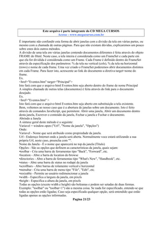 Este arquivo compõe a coletânea STC
Este arquivo é parte integrante do CD MEGA CURSOS
www.trabalheemcasaoverdadeiro.com.br
Acesse - www.megacursos.com.br

É importante não confundir esta forma de abrir janelas com a divisão da tela em várias partes, ou
mesmo com a chamada de outras páginas. Para que não existam dúvidas, explicaremos um pouco
sobre estes dois outros métodos.
A divisão de uma tela em várias janelas contendo documentos diferentes é feita através do objeto
FRAME do Html. Neste caso, a tela inteira é considerada como um FrameSet e cada parte em
que ela for dividida é considerada como um Frame. Cada Frame é definido dentro do FrameSet
através da especificação dos parâmetros: % da tela na vertical (cols), % da tela na horizontal
(rows) e nome de cada frame. Uma vez criado o FrameSet poderemos abrir documentos distintos
em cada Frame. Para fazer isto, acrescente ao link do documento a diretiva target=nome do
frame.
Ex.
<href="Eventos.htm" target="Principal">
Isto fará com que o arquivo html Eventos.htm seja aberto dentro do frame de nome Principal
A simples chamade de outras telas (documentos) é feita através do link para o documento
desejado.
Ex.
<href="Eventos.htm" >
Isto fará com que o arquivo html Eventos.htm seja aberto em substituição a tela existente.
Bem, voltemos ao nosso caso que é a abertura de janelas sobre um documento. Isto é feito
através de comandos JavaScript, que permitem: Abrir uma janela, Abrir um documento dentro
desta janela, Escrever o conteúdo da janela, Fechar a janela e Fechar o documento.
Abrindo a Janela
A sintaxe geral deste método é a seguinte:
Variavel = window.open ("Url", "Nome da janela", "Opções")
Onde:
Variavel - Nome que será atribuido como propriedade da janela.
Url - Endereço Internet onde a janela será aberta. Normalmente voce estará utilizando a sua
própria Url, neste caso, preencha com "".
Nome da Janela - É o nome que aparecerá no top da janela (Título)
Opções - São as opções que definem as características da janela, quais sejam:
•toolbar - Cria uma barra de ferramentas tipo "Back", "Forward", etc.
•location - Abre a barra de location do browse
•directories - Abre a barra de ferramentas tipo "What's New", "Handbook", etc.
•status - Abre uma barra de status no rodapé da janela
•scrollbars - Abre barras de rolamento vertical e horizontal
•menubar - Cria uma barra de menu tipo "File", "Edit", etc.
•resizable - Permite ao usuário redimencionar a janela
•width - Especifica a largura da janela, em pixels
•height - Especifica a altura da janela, em pixels
Todas as opções (exceto width e height) são boleanas e podem ser setadas de duas formas.
Exemplo: "toolbar" ou "toolbar=1") são a mesma coisa. Se nada for especificado, entende-se que
todas as opções estão ligadas; Caso seja especificada qualquer opção, será entendido que estão
ligadas apenas as opções informadas.
Pagina 21/23

 