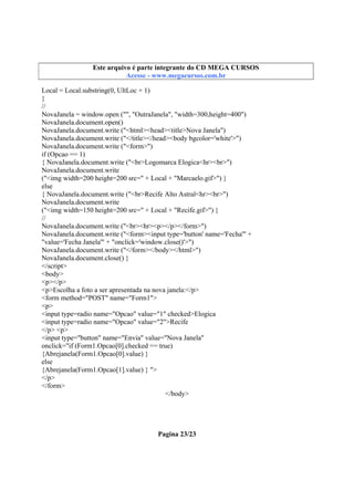 Este arquivo integrante do CD STC
Este arquivo é partecompõe a coletâneaMEGA CURSOS
www.trabalheemcasaoverdadeiro.com.br
Acesse - www.megacursos.com.br

Local = Local.substring(0, UltLoc + 1)
}
//
NovaJanela = window.open ("", "OutraJanela", "width=300,height=400")
NovaJanela.document.open()
NovaJanela.document.write ("<html><head><title>Nova Janela")
NovaJanela.document.write ("</title></head><body bgcolor='white'>")
NovaJanela.document.write ("<form>")
if (Opcao == 1)
{ NovaJanela.document.write ("<br>Logomarca Elogica<hr><br>")
NovaJanela.document.write
("<img width=200 height=200 src=" + Local + "Marcaelo.gif>") }
else
{ NovaJanela.document.write ("<br>Recife Alto Astral<hr><br>")
NovaJanela.document.write
("<img width=150 height=200 src=" + Local + "Recife.gif>") }
//
NovaJanela.document.write ("<br><hr><p></p></form>")
NovaJanela.document.write ("<form><input type='button' name='Fecha'" +
"value='Fecha Janela'" + "onclick='window.close()'>")
NovaJanela.document.write ("</form></body></html>")
NovaJanela.document.close() }
</script>
<body>
<p></p>
<p>Escolha a foto a ser apresentada na nova janela:</p>
<form method="POST" name="Form1">
<p>
<input type=radio name="Opcao" value="1" checked>Elogica
<input type=radio name="Opcao" value="2">Recife
</p> <p>
<input type="button" name="Envia" value="Nova Janela"
onclick="if (Form1.Opcao[0].checked == true)
{Abrejanela(Form1.Opcao[0].value) }
else
{Abrejanela(Form1.Opcao[1].value) } ">
</p>
</form>
</body>

Pagina 23/23

 