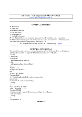 Este arquivo compõe a coletânea STC
Este arquivo é parte integrante do CD MEGA CURSOS
www.trabalheemcasaoverdadeiro.com.br
Acesse - www.megacursos.com.br

CONTROLES ESPECIAIS
b - backspace
f - form feed
n - new line caracters
r - carriage return
t - tab characters
// - Linha de comentário
/*....*/ - Delimitadores para inserir um texto com mais de uma linha como comentário.
Os delimitadores naturais para uma string são " ou ' . Caso seja necessário a utilização destes
caracteres como parte da string, utilize  precedendo " ou '.
Ex. alert ("Cuidado com o uso de " ou ' em uma string") Índice
COMANDOS CONDICIONAIS
São comandos que condicionam a execução de uma certa tarefa à veracidade ou não de uma
determinada condição, ou enquanto determinada condição for verdadeira.
São eles:
Comando IF
if (condição)
{ ação para condição satisfeita }
[ else
{ ação para condição não satisfeita } ]
Ex.
if (Idade < 18)
{Categoria = "Menor" }
else
{Categoria = "Maior"}
Comando FOR
for ( [inicialização/criação de variável de controle ;]
[condição ;]
[incremento da variável de controle] )
{ ação }
Ex.
for (x = 0 ; x <= 10 ; x++)
{alert ("X igual a " + x) }
ComandoWHILE
Executa uma ação enquanto determinada condição for verdadeira.
while (condição)
{ ação }
Ex.
var contador = 10
Pagina 3/23

 