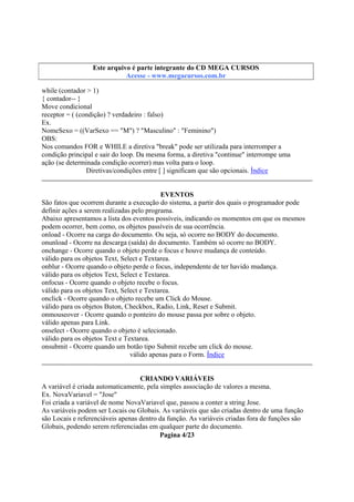 Este arquivo compõe a coletânea STC
Este arquivo é parte integrante do CD MEGA CURSOS
www.trabalheemcasaoverdadeiro.com.br
Acesse - www.megacursos.com.br

while (contador > 1)
{ contador-- }
Move condicional
receptor = ( (condição) ? verdadeiro : falso)
Ex.
NomeSexo = ((VarSexo == "M") ? "Masculino" : "Feminino")
OBS:
Nos comandos FOR e WHILE a diretiva "break" pode ser utilizada para interromper a
condição principal e sair do loop. Da mesma forma, a diretiva "continue" interrompe uma
ação (se determinada condição ocorrer) mas volta para o loop.
Diretivas/condições entre [ ] significam que são opcionais. Índice
EVENTOS
São fatos que ocorrem durante a execução do sistema, a partir dos quais o programador pode
definir ações a serem realizadas pelo programa.
Abaixo apresentamos a lista dos eventos possíveis, indicando os momentos em que os mesmos
podem ocorrer, bem como, os objetos passíveis de sua ocorrência.
onload - Ocorre na carga do documento. Ou seja, só ocorre no BODY do documento.
onunload - Ocorre na descarga (saída) do documento. Também só ocorre no BODY.
onchange - Ocorre quando o objeto perde o focus e houve mudança de conteúdo.
válido para os objetos Text, Select e Textarea.
onblur - Ocorre quando o objeto perde o focus, independente de ter havido mudança.
válido para os objetos Text, Select e Textarea.
onfocus - Ocorre quando o objeto recebe o focus.
válido para os objetos Text, Select e Textarea.
onclick - Ocorre quando o objeto recebe um Click do Mouse.
válido para os objetos Buton, Checkbox, Radio, Link, Reset e Submit.
onmouseover - Ocorre quando o ponteiro do mouse passa por sobre o objeto.
válido apenas para Link.
onselect - Ocorre quando o objeto é selecionado.
válido para os objetos Text e Textarea.
onsubmit - Ocorre quando um botão tipo Submit recebe um click do mouse.
válido apenas para o Form. Índice
CRIANDO VARIÁVEIS
A variável é criada automaticamente, pela simples associação de valores a mesma.
Ex. NovaVariavel = "Jose"
Foi criada a variável de nome NovaVariavel que, passou a conter a string Jose.
As variáveis podem ser Locais ou Globais. As variáveis que são criadas dentro de uma função
são Locais e referenciáveis apenas dentro da função. As variáveis criadas fora de funções são
Globais, podendo serem referenciadas em qualquer parte do documento.
Pagina 4/23

 