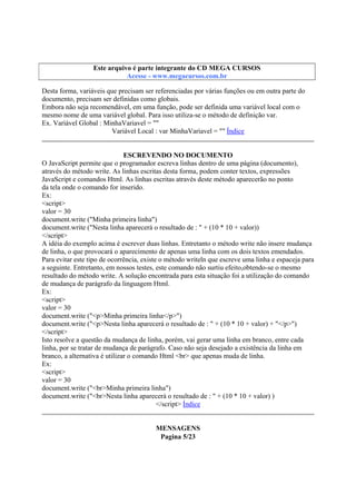 Este arquivo compõe a coletânea STC
Este arquivo é parte integrante do CD MEGA CURSOS
www.trabalheemcasaoverdadeiro.com.br
Acesse - www.megacursos.com.br

Desta forma, variáveis que precisam ser referenciadas por várias funções ou em outra parte do
documento, precisam ser definidas como globais.
Embora não seja recomendável, em uma função, pode ser definida uma variável local com o
mesmo nome de uma variável global. Para isso utiliza-se o método de definição var.
Ex. Variável Global : MinhaVariavel = ""
Variável Local : var MinhaVariavel = "" Índice
ESCREVENDO NO DOCUMENTO
O JavaScript permite que o programador escreva linhas dentro de uma página (documento),
através do método write. As linhas escritas desta forma, podem conter textos, expressões
JavaScript e comandos Html. As linhas escritas através deste método aparecerão no ponto
da tela onde o comando for inserido.
Ex:
<script>
valor = 30
document.write ("Minha primeira linha")
document.write ("Nesta linha aparecerá o resultado de : " + (10 * 10 + valor))
</script>
A idéia do exemplo acima é escrever duas linhas. Entretanto o método write não insere mudança
de linha, o que provocará o aparecimento de apenas uma linha com os dois textos emendados.
Para evitar este tipo de ocorrência, existe o método writeln que escreve uma linha e espaceja para
a seguinte. Entretanto, em nossos testes, este comando não surtiu efeito,obtendo-se o mesmo
resultado do método write. A solução encontrada para esta situação foi a utilização do comando
de mudança de parágrafo da linguagem Html.
Ex:
<script>
valor = 30
document.write ("<p>Minha primeira linha</p>")
document.write ("<p>Nesta linha aparecerá o resultado de : " + (10 * 10 + valor) + "</p>")
</script>
Isto resolve a questão da mudança de linha, porém, vai gerar uma linha em branco, entre cada
linha, por se tratar de mudança de parágrafo. Caso não seja desejado a existência da linha em
branco, a alternativa é utilizar o comando Html <br> que apenas muda de linha.
Ex:
<script>
valor = 30
document.write ("<br>Minha primeira linha")
document.write ("<br>Nesta linha aparecerá o resultado de : " + (10 * 10 + valor) )
</script> Índice
MENSAGENS
Pagina 5/23

 
