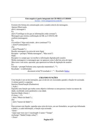 Este arquivo compõe a coletânea STC
Este arquivo é parte integrante do CD MEGA CURSOS
www.trabalheemcasaoverdadeiro.com.br
Acesse - www.megacursos.com.br

Existem três formas de comunicação com o usuário através de mensagens.
Apenas Observação.
alert ( mensagem )
Ex.
alert ("Certifique-se de que as informações estão corretas")
Mensagem que retorna confirmação de OK ou CANCELAR
confirm (mensagem)
Ex.
if (confirm ("Algo está errado...devo continuar??"))
{ alert("Continuando") }
else
{ alert("Parando") }
Recebe mensagem via caixa de texto Input
Receptor = prompt ("Minha mensagem", "Meu texto")
Onde:
Receptor é o campo que vai receber a informação digitada pelo usuário
Minha mensagem é a mensagem que vai aparecer como Label da caixa de input
Meu texto é um texto, opcional, que aparecerá na linha de digitação do usuário
Ex.
Entrada = prompt("Informe uma expressão matemática", "")
Resultado = eval(Entrada)
document.write("O resultado é = " + Resultado) Índice
CRIANDO FUNÇÕES
Uma função é um set de instruções, que só devem ser executadas quando a função for acionada.
A sintaxe geral é a seguinte:
function NomeFunção (Parâmetros)
{ Ação }
Suponha uma função que tenha como objetivo informar se uma pessoa é maior ou menor de
idade, recebendo como parâmetro a sua idade.
function Idade (Anos) {
if (Anos > 17)
{ alert ("Maior de Idade") }
else
{ alert ("menor de Idade") }
}
Para acionar esta função, suponha uma caixa de texto, em um formulário, na qual seja informada
a idade e, a cada informação, a função seja acionada.
<form>
<input type=text size=2 maxlength=2 name="Tempo"
onchange="Idade(Tempo.value)">
</form>
Pagina 6/23

 