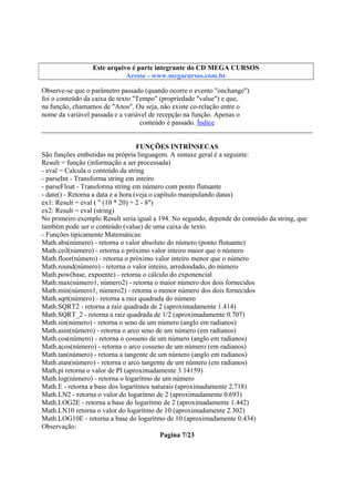 Este arquivo compõe a coletânea STC
Este arquivo é parte integrante do CD MEGA CURSOS
www.trabalheemcasaoverdadeiro.com.br
Acesse - www.megacursos.com.br

Observe-se que o parâmetro passado (quando ocorre o evento "onchange")
foi o conteúdo da caixa de texto "Tempo" (propriedade "value") e que,
na função, chamamos de "Anos". Ou seja, não existe co-relação entre o
nome da variável passada e a variável de recepção na função. Apenas o
conteúdo é passado. Índice
FUNÇÕES INTRÍNSECAS
São funções embutidas na própria linguagem. A sintaxe geral é a seguinte:
Result = função (informação a ser processada)
- eval = Calcula o conteúdo da string
- parseInt - Transforma string em inteiro
- parseFloat - Transforma string em número com ponto flutuante
- date() - Retorna a data e a hora (veja o capítulo manipulando datas)
ex1: Result = eval ( " (10 * 20) + 2 - 8")
ex2: Result = eval (string)
No primeiro exemplo Result seria igual a 194. No segundo, depende do conteúdo da string, que
também pode ser o conteúdo (value) de uma caixa de texto.
- Funções tipicamente Matemáticas:
Math.abs(número) - retorna o valor absoluto do número (ponto flutuante)
Math.ceil(número) - retorna o próximo valor inteiro maior que o número
Math.floor(número) - retorna o próximo valor inteiro menor que o número
Math.round(número) - retorna o valor inteiro, arredondado, do número
Math.pow(base, expoente) - retorna o cálculo do exponencial
Math.max(número1, número2) - retorna o maior número dos dois fornecidos
Math.min(número1, número2) - retorna o menor número dos dois fornecidos
Math.sqrt(número) - retorna a raiz quadrada do número
Math.SQRT2 - retorna a raiz quadrada de 2 (aproximadamente 1.414)
Math.SQRT_2 - retorna a raiz quadrada de 1/2 (aproximadamente 0.707)
Math.sin(número) - retorna o seno de um número (anglo em radianos)
Math.asin(número) - retorna o arco seno de um número (em radianos)
Math.cos(número) - retorna o cosseno de um número (anglo em radianos)
Math.acos(número) - retorna o arco cosseno de um número (em radianos)
Math.tan(número) - retorna a tangente de um número (anglo em radianos)
Math.atan(número) - retorna o arco tangente de um número (em radianos)
Math.pi retorna o valor de PI (aproximadamente 3.14159)
Math.log(número) - retorna o logarítmo de um número
Math.E - retorna a base dos logarítmos naturais (aproximadamente 2.718)
Math.LN2 - retorna o valor do logarítmo de 2 (aproximadamente 0.693)
Math.LOG2E - retorna a base do logarítmo de 2 (aproximadamente 1.442)
Math.LN10 retorna o valor do logarítmo de 10 (aproximadamente 2.302)
Math.LOG10E - retorna a base do logarítmo de 10 (aproximadamente 0.434)
Observação:
Pagina 7/23

 