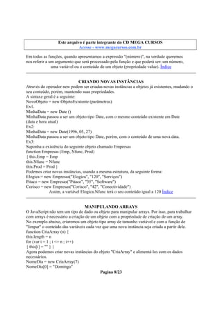 Este arquivo compõe a coletânea STC
Este arquivo é parte integrante do CD MEGA CURSOS
www.trabalheemcasaoverdadeiro.com.br
Acesse - www.megacursos.com.br

Em todas as funções, quando apresentamos a expressão "(número)", na verdade queremos
nos referir a um argumento que será processado pela função e que poderá ser: um número,
uma variável ou o conteúdo de um objeto (propriedade value). Índice
CRIANDO NOVAS INSTÂNCIAS
Através do operador new podem ser criadas novas instâncias a objetos já existentes, mudando o
seu conteúdo, porém, mantendo suas propriedades.
A sintaxe geral é a seguinte:
NovoObjeto = new ObjetoExistente (parâmetros)
Ex1.
MinhaData = new Date ()
MinhaData passou a ser um objeto tipo Date, com o mesmo conteúdo existente em Date
(data e hora atual)
Ex2:
MinhaData = new Date(1996, 05, 27)
MinhaData passou a ser um objeto tipo Date, porém, com o conteúdo de uma nova data.
Ex3:
Suponha a existência do seguinte objeto chamado Empresas
function Empresas (Emp, Nfunc, Prod)
{ this.Emp = Emp
this.Nfunc = Nfunc
this.Prod = Prod }
Podemos criar novas instâncias, usando a mesma estrutura, da seguinte forma:
Elogica = new Empresas("Elogica", "120", "Serviços")
Pitaco = new Empresas("Pitaco", "35", "Software")
Corisco = new Empresas("Corisco", "42", "Conectividade")
Assim, a variável Elogica.Nfunc terá o seu conteúdo igual a 120 Índice
MANIPULANDO ARRAYS
O JavaScript não tem um tipo de dado ou objeto para manipular arrays. Por isso, para trabalhar
com arrays é necessário a criação de um objeto com a propriedade de criação de um array.
No exemplo abaixo, criaremos um objeto tipo array de tamanho variável e com a função de
"limpar" o conteúdo das variáveis cada vez que uma nova instância seja criada a partir dele.
function CriaArray (n) {
this.length = n
for (var i = 1 ; i <= n ; i++)
{ this[i] = "" } }
Agora podemos criar novas instâncias do objeto "CriaArray" e alimentá-los com os dados
necessários.
NomeDia = new CriaArray(7)
NomeDia[0] = "Domingo"
Pagina 8/23

 