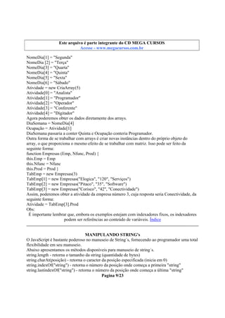 Este arquivo compõe a coletânea STC
Este arquivo é parte integrante do CD MEGA CURSOS
www.trabalheemcasaoverdadeiro.com.br
Acesse - www.megacursos.com.br

NomeDia[1] = "Segunda"
NomeDia [2] = "Terça"
NomeDia[3] = "Quarta"
NomeDia[4] = "Quinta"
NomeDia[5] = "Sexta"
NomeDia[6] = "Sábado"
Atividade = new CriaArray(5)
Atividade[0] = "Analista"
Atividade[1] = "Programador"
Atividade[2] = "Operador"
Atividade[3] = "Conferente"
Atividade[4] = "Digitador"
Agora poderemos obter os dados diretamente dos arrays.
DiaSemana = NomeDia[4]
Ocupação = Atividade[1]
DiaSemana passaria a conter Quinta e Ocupação conteria Programador.
Outra forma de se trabalhar com arrays é criar novas instâncias dentro do próprio objeto do
array, o que proporciona o mesmo efeito de se trabalhar com matriz. Isso pode ser feito da
seguinte forma:
function Empresas (Emp, Nfunc, Prod) {
this.Emp = Emp
this.Nfunc = Nfunc
this.Prod = Prod }
TabEmp = new Empresas(3)
TabEmp[1] = new Empresas("Elogica", "120", "Serviços")
TabEmp[2] = new Empresas("Pitaco", "35", "Software")
TabEmp[3] = new Empresas("Corisco", "42", "Conectividade")
Assim, poderemos obter a atividade da empresa número 3, cuja resposta seria Conectividade, da
seguinte forma:
Atividade = TabEmp[3].Prod
Obs:
É importante lembrar que, embora os exemplos estejam com indexadores fixos, os indexadores
podem ser referências ao conteúdo de variáveis. Índice
MANIPULANDO STRING's
O JavaScript é bastante poderoso no manuseio de String´s, fornecendo ao programador uma total
flexibilidade em seu manuseio.
Abaixo apresentamos os métodos disponíveis para manuseio de string´s.
string.length - retorna o tamanho da string (quantidade de bytes)
string.charAt(posição) - retorna o caracter da posição especificada (inicia em 0)
string.indexOf("string") - retorna o número da posição onde começa a primeira "string"
string.lastindexOf("string") - retorna o número da posição onde começa a última "string"
Pagina 9/23

 