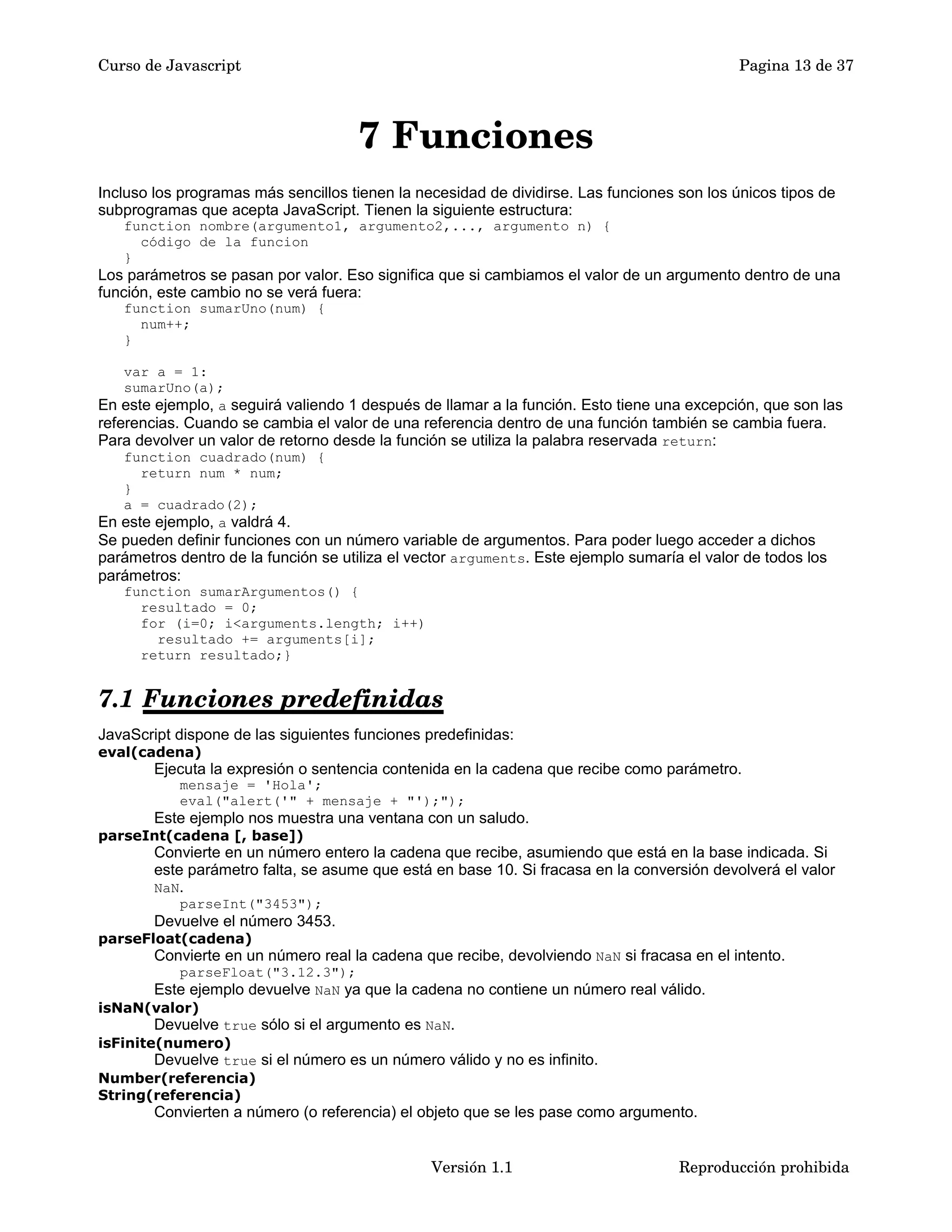 Curso de Javascript Pagina 13 de 37 
7 Funciones 
Incluso los programas más sencillos tienen la necesidad de dividirse. Las funciones son los únicos tipos de 
subprogramas que acepta JavaScript. Tienen la siguiente estructura: 
function nombre(argumento1, argumento2,..., argumento n) { 
código de la funcion 
} 
Los parámetros se pasan por valor. Eso significa que si cambiamos el valor de un argumento dentro de una 
función, este cambio no se verá fuera: 
function sumarUno(num) { 
num++; 
} 
var a = 1: 
sumarUno(a); 
En este ejemplo, a seguirá valiendo 1 después de llamar a la función. Esto tiene una excepción, que son las 
referencias. Cuando se cambia el valor de una referencia dentro de una función también se cambia fuera. 
Para devolver un valor de retorno desde la función se utiliza la palabra reservada return: 
function cuadrado(num) { 
return num * num; 
} 
a = cuadrado(2); 
En este ejemplo, a valdrá 4. 
Se pueden definir funciones con un número variable de argumentos. Para poder luego acceder a dichos 
parámetros dentro de la función se utiliza el vector arguments. Este ejemplo sumaría el valor de todos los 
parámetros: 
function sumarArgumentos() { 
resultado = 0; 
for (i=0; i<arguments.length; i++) 
resultado += arguments[i]; 
return resultado;} 
7.1 Funciones predefinidas 
JavaScript dispone de las siguientes funciones predefinidas: 
eval(cadena) 
Ejecuta la expresión o sentencia contenida en la cadena que recibe como parámetro. 
mensaje = 'Hola'; 
eval("alert('" + mensaje + "');"); 
Este ejemplo nos muestra una ventana con un saludo. 
parseInt(cadena [, base]) 
Convierte en un número entero la cadena que recibe, asumiendo que está en la base indicada. Si 
este parámetro falta, se asume que está en base 10. Si fracasa en la conversión devolverá el valor 
NaN. 
parseInt("3453"); 
Devuelve el número 3453. 
parseFloat(cadena) 
Convierte en un número real la cadena que recibe, devolviendo NaN si fracasa en el intento. 
parseFloat("3.12.3"); 
Este ejemplo devuelve NaN ya que la cadena no contiene un número real válido. 
isNaN(valor) 
Devuelve true sólo si el argumento es NaN. 
isFinite(numero) 
Devuelve true si el número es un número válido y no es infinito. 
Number(referencia) 
String(referencia) 
Convierten a número (o referencia) el objeto que se les pase como argumento. 
Versión 1.1 Reproducción prohibida 
 
