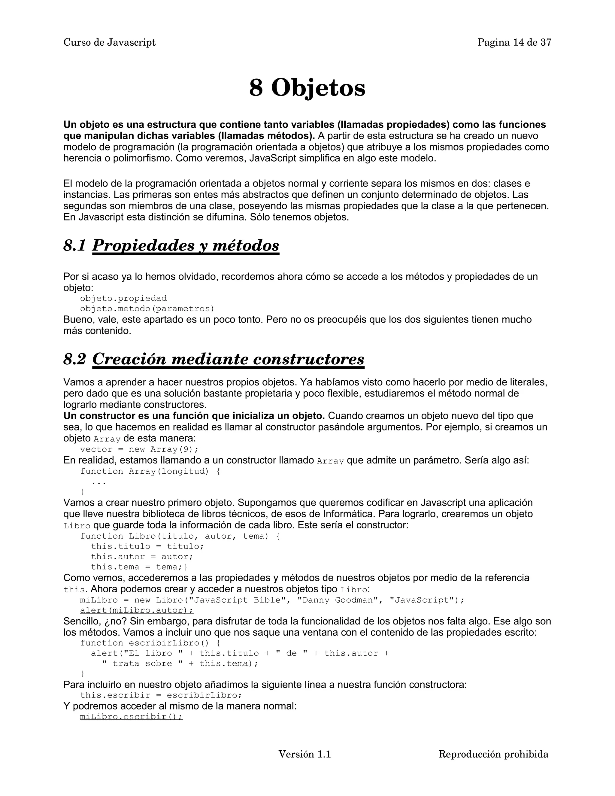 Curso de Javascript Pagina 14 de 37 
8 Objetos 
Un objeto es una estructura que contiene tanto variables (llamadas propiedades) como las funciones 
que manipulan dichas variables (llamadas métodos). A partir de esta estructura se ha creado un nuevo 
modelo de programación (la programación orientada a objetos) que atribuye a los mismos propiedades como 
herencia o polimorfismo. Como veremos, JavaScript simplifica en algo este modelo. 
El modelo de la programación orientada a objetos normal y corriente separa los mismos en dos: clases e 
instancias. Las primeras son entes más abstractos que definen un conjunto determinado de objetos. Las 
segundas son miembros de una clase, poseyendo las mismas propiedades que la clase a la que pertenecen. 
En Javascript esta distinción se difumina. Sólo tenemos objetos. 
8.1 Propiedades y métodos 
Por si acaso ya lo hemos olvidado, recordemos ahora cómo se accede a los métodos y propiedades de un 
objeto: 
objeto.propiedad 
objeto.metodo(parametros) 
Bueno, vale, este apartado es un poco tonto. Pero no os preocupéis que los dos siguientes tienen mucho 
más contenido. 
8.2 Creación mediante constructores 
Vamos a aprender a hacer nuestros propios objetos. Ya habíamos visto como hacerlo por medio de literales, 
pero dado que es una solución bastante propietaria y poco flexible, estudiaremos el método normal de 
lograrlo mediante constructores. 
Un constructor es una función que inicializa un objeto. Cuando creamos un objeto nuevo del tipo que 
sea, lo que hacemos en realidad es llamar al constructor pasándole argumentos. Por ejemplo, si creamos un 
objeto Array de esta manera: 
vector = new Array(9); 
En realidad, estamos llamando a un constructor llamado Array que admite un parámetro. Sería algo así: 
function Array(longitud) { 
... 
} 
Vamos a crear nuestro primero objeto. Supongamos que queremos codificar en Javascript una aplicación 
que lleve nuestra biblioteca de libros técnicos, de esos de Informática. Para lograrlo, crearemos un objeto 
Libro que guarde toda la información de cada libro. Este sería el constructor: 
function Libro(titulo, autor, tema) { 
this.titulo = titulo; 
this.autor = autor; 
this.tema = tema;} 
Como vemos, accederemos a las propiedades y métodos de nuestros objetos por medio de la referencia 
this. Ahora podemos crear y acceder a nuestros objetos tipo Libro: 
miLibro = new Libro("JavaScript Bible", "Danny Goodman", "JavaScript"); 
alert(miLibro.autor); 
Sencillo, ¿no? Sin embargo, para disfrutar de toda la funcionalidad de los objetos nos falta algo. Ese algo son 
los métodos. Vamos a incluir uno que nos saque una ventana con el contenido de las propiedades escrito: 
function escribirLibro() { 
alert("El libro " + this.titulo + " de " + this.autor + 
" trata sobre " + this.tema); 
} 
Para incluirlo en nuestro objeto añadimos la siguiente línea a nuestra función constructora: 
this.escribir = escribirLibro; 
Y podremos acceder al mismo de la manera normal: 
miLibro.escribir(); 
Versión 1.1 Reproducción prohibida 
 